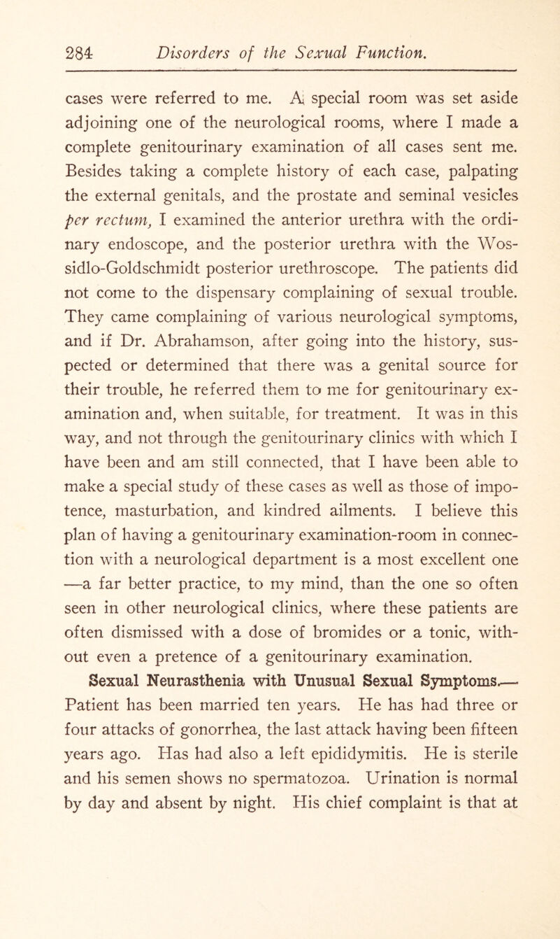 cases were referred to me. A special room was set aside adjoining one of the neurological rooms, where I made a complete genitourinary examination of all cases sent me. Besides taking a complete history of each case, palpating the external genitals, and the prostate and seminal vesicles per rectum, I examined the anterior urethra with the ordi¬ nary endoscope, and the posterior urethra with the Wos- sidlo-Goldschmidt posterior urethroscope. The patients did not come to the dispensary complaining of sexual trouble. They came complaining of various neurological symptoms, and if Dr. Abrahamson, after going into the history, sus¬ pected or determined that there was a genital source for their trouble, he referred them to me for genitourinary ex¬ amination and, when suitable, for treatment. It was in this way, and not through the genitourinary clinics with which I have been and am still connected, that I have been able to make a special study of these cases as well as those of impo¬ tence, masturbation, and kindred ailments. I believe this plan of having a genitourinary examination-room in connec¬ tion with a neurological department is a most excellent one —a far better practice, to my mind, than the one so often seen in other neurological clinics, where these patients are often dismissed with a dose of bromides or a tonic, with¬ out even a pretence of a genitourinary examination. Sexual Neurasthenia with Unusual Sexual Symptoms.—- Patient has been married ten years. He has had three or four attacks of gonorrhea, the last attack having been fifteen years ago. Has had also a left epididymitis. He is sterile and his semen shows no spermatozoa. Urination is normal by day and absent by night. His chief complaint is that at