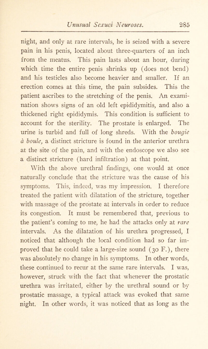 night, and only at rare intervals, he is seized with a severe pain in his penis, located about three-quarters of an inch from the meatus. This pain lasts about an hour, during which time the entire penis shrinks up (does not bend) and his testicles also become heavier and smaller. If an erection comes at this time, the pain subsides. This the patient ascribes to the stretching of the penis. An exami¬ nation shows signs of an old left epididymitis, and also a thickened right epididymis. This condition is sufficient to account for the sterility. The prostate is enlarged. The urine is turbid and full of long shreds. With the bougie a boule, a distinct stricture is found in the anterior urethra at the site of the pain, and with the endoscope we also see a distinct stricture (hard infiltration) at that point. With the above urethral findings, one would at once naturally conclude that the stricture was the cause of his symptoms. This, indeed, was my impression. I therefore treated the patient with dilatation of the stricture, together with massage of the prostate at intervals in order to reduce its congestion. It must be remembered that, previous to the patient’s coming to me, he had the attacks only at rare intervals. As the dilatation of his urethra progressed, I noticed that although the local condition had so far im¬ proved that he could take a large-size sound (30 F.), there was absolutely no change in his symptoms. In other words, these continued to recur at the same rare intervals. I was, however, struck with the fact that whenever the prostatic urethra was irritated, either by the urethral sound or by prostatic massage, a typical attack was evoked that same night. In other words, it was noticed that as long as the