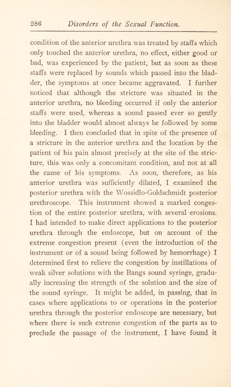 condition of the anterior urethra was treated by staffs which only touched the anterior urethra, no effect, either good or bad, was experienced by the patient, but as soon as these staffs were replaced by sounds which passed into the blad¬ der, the symptoms at once became aggravated. I further noticed that although the stricture was situated in the anterior urethra, no bleeding occurred if only the anterior staffs were used, whereas a sound passed ever so gently into the bladder would almost always be followed by some bleeding. I then concluded that in spite of the presence of a stricture in the anterior urethra and the location by the patient of his pain almost precisely at the site of the stric¬ ture, this was only a concomitant condition, and not at all the cause of his symptoms. As soon, therefore, as his anterior urethra was sufficiently dilated, I examined the posterior urethra with the Wossidlo-Goldschmidt posterior urethroscope. This instrument showed a marked conges¬ tion of the entire posterior urethra, with several erosions. I had intended to make direct applications to the posterior urethra through the endoscope, but on account of the extreme congestion present (even the introduction of the instrument or of a sound being followed by hemorrhage) I determined first to relieve the congestion by instillations of weak silver solutions with the Bangs sound syringe, gradu¬ ally increasing the strength of the solution and the size of the sound syringe. It might be added, in passing, that in cases where applications to or operations in the posterior urethra through the posterior endoscope are necessary, but where there is such extreme congestion of the parts as to preclude the passage of the instrument, I have found it