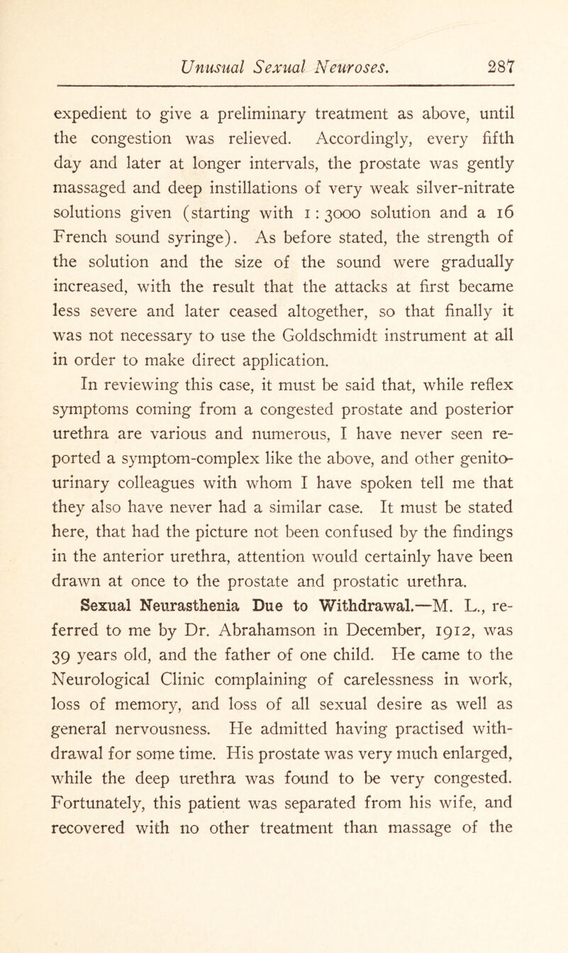 expedient to give a preliminary treatment as above, until the congestion was relieved. Accordingly, every fifth day and later at longer intervals, the prostate was gently massaged and deep instillations of very weak silver-nitrate solutions given (starting with i: 3000 solution and a 16 French sound syringe). As before stated, the strength of the solution and the size of the sound were gradually increased, with the result that the attacks at first became less severe and later ceased altogether, so that finally it was not necessary to use the Goldschmidt instrument at all in order to make direct application. In reviewing this case, it must be said that, while reflex symptoms coming from a congested prostate and posterior urethra are various and numerous, I have never seen re¬ ported a symptom-complex like the above, and other genito¬ urinary colleagues with whom I have spoken tell me that they also have never had a similar case. It must be stated here, that had the picture not been confused by the findings in the anterior urethra, attention would certainly have been drawn at once to the prostate and prostatic urethra. Sexual Neurasthenia Due to Withdrawal.—M. L., re¬ ferred to me by Dr. Abrahamson in December, 1912, was 39 years old, and the father of one child. He came to the Neurological Clinic complaining of carelessness in work, loss of memory, and loss of all sexual desire as well as general nervousness. He admitted having practised with¬ drawal for some time. His prostate was very much enlarged, while the deep urethra was found to be very congested. Fortunately, this patient was separated from his wife, and recovered with no other treatment than massage of the