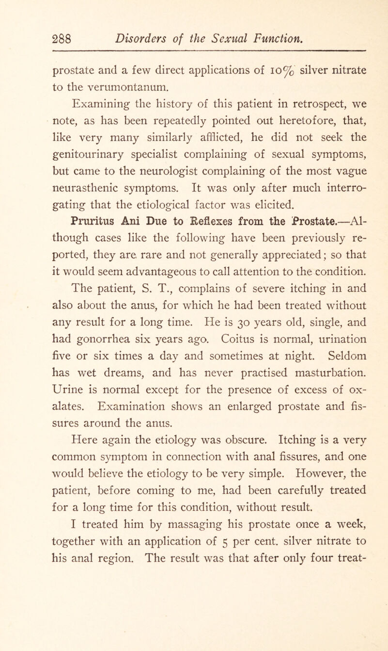 prostate and a few direct applications of 10% silver nitrate to the verumontanum. Examining the history of this patient in retrospect, we note, as has been repeatedly pointed out heretofore, that, like very many similarly afflicted, he did not seek the genitourinary specialist complaining of sexual symptoms, but came to the neurologist complaining of the most vague neurasthenic symptoms. It was only after much interro¬ gating that the etiological factor was elicited. Pruritus Ani Due to Beflexes from the Prostate.—Al¬ though cases like the following have been previously re¬ ported, they are rare and not generally appreciated; so that it would seem advantageous to call attention to the condition. The patient, S. T., complains of severe itching in and also about the anus, for which he had been treated without any result for a long time. He is 30 years old, single, and had gonorrhea six years ago. Coitus is normal, urination five or six times a day and sometimes at night. Seldom has wet dreams, and has never practised masturbation. Urine is normal except for the presence of excess of ox¬ alates. Examination shows an enlarged prostate and fis¬ sures around the anus. Here again the etiology was obscure. Itching is a very common symptom in connection with anal fissures, and one would believe the etiology to be very simple. However, the patient, before coming to me, had been carefully treated for a long time for this condition, without result. I treated him by massaging his prostate once a week, together with an application of 5 per cent, silver nitrate to his anal region. The result was that after only four treat-