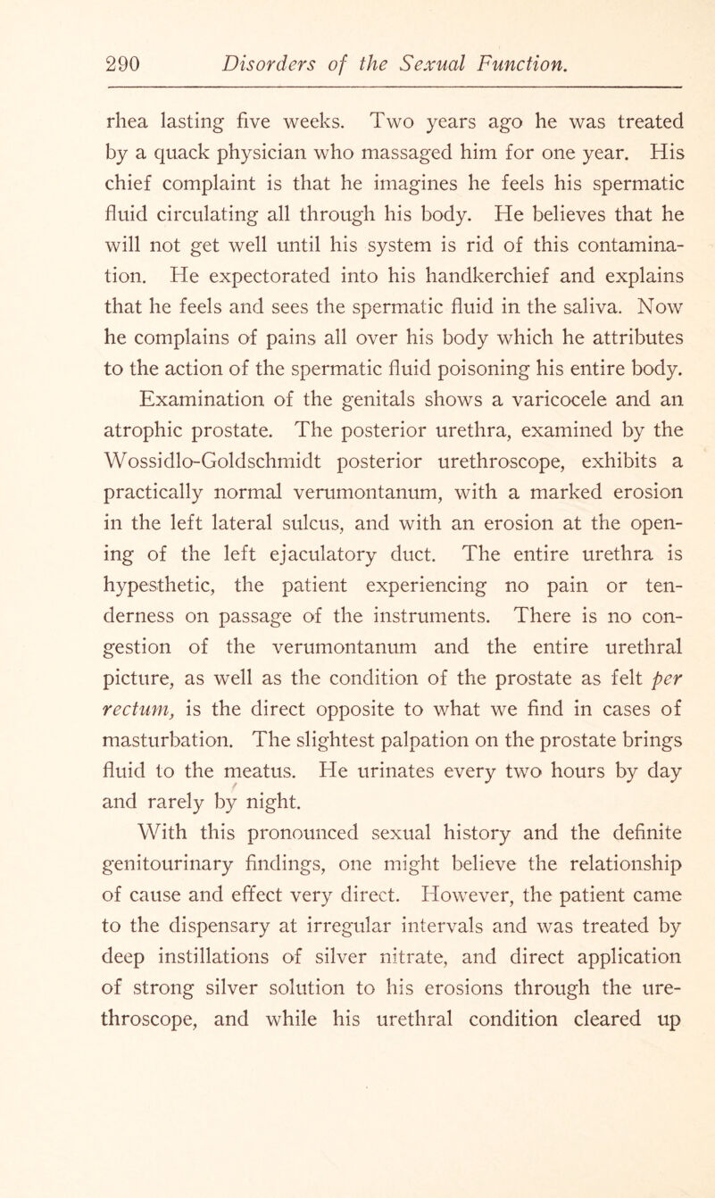 rhea lasting five weeks. Two years ago he was treated by a quack physician who massaged him for one year. His chief complaint is that he imagines he feels his spermatic fluid circulating all through his body. He believes that he will not get well until his system is rid of this contamina¬ tion. He expectorated into his handkerchief and explains that he feels and sees the spermatic fluid in the saliva. Now he complains of pains all over his body which he attributes to the action of the spermatic fluid poisoning his entire body. Examination of the genitals shows a varicocele and an atrophic prostate. The posterior urethra, examined by the Wossidlo-Goldschmidt posterior urethroscope, exhibits a practically normal verumontanum, with a marked erosion in the left lateral sulcus, and with an erosion at the open¬ ing of the left ejaculatory duct. The entire urethra is hypesthetic, the patient experiencing no pain or ten¬ derness on passage of the instruments. There is no con¬ gestion of the verumontanum and the entire urethral picture, as well as the condition of the prostate as felt per rectum, is the direct opposite to what we find in cases of masturbation. The slightest palpation on the prostate brings fluid to the meatus. He urinates every two hours by day and rarely by night. With this pronounced sexual history and the definite genitourinary findings, one might believe the relationship of cause and effect very direct. However, the patient came to the dispensary at irregular intervals and was treated by deep instillations of silver nitrate, and direct application of strong silver solution to his erosions through the ure¬ throscope, and while his urethral condition cleared up