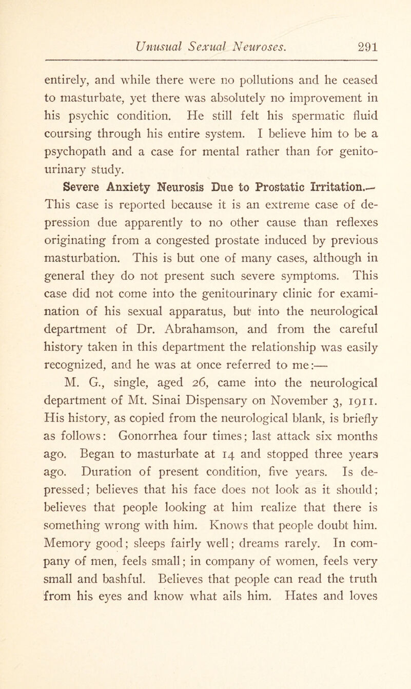 entirely, and while there were no pollutions and he ceased to masturbate, yet there was absolutely no improvement in his psychic condition. He still felt his spermatic fluid coursing through his entire system. I believe him to be a psychopath and a case for mental rather than for genito¬ urinary study. Severe Anxiety Neurosis Due to Prostatic Irritation.—* This case is reported because it is an extreme case of de¬ pression due apparently to no other cause than reflexes originating from a congested prostate induced by previous masturbation. This is but one of many cases, although in general they do not present such severe symptoms. This case did not come into the genitourinar)r clinic for exami¬ nation of his sexual apparatus, but into the neurological department of Dr. Abrahamson, and from the careful history taken in this department the relationship was easily recognized, and he was at once referred to me:—* M. G., single, aged 26, came into the neurological department of Mt. Sinai Dispensary on November 3, 1911. His history, as copied from the neurological blank, is briefly as follows: Gonorrhea four times; last attack six months ago. Began to masturbate at 14 and stopped three yearsi ago. Duration of present condition, five years. Is de¬ pressed ; believes that his face does not look as it should; believes that people looking at him realize that there is something wrong with him. Knows that people doubt him. Memory good; sleeps fairly well; dreams rarely. I11 com¬ pany of men, feels small; in company of women, feels very small and bashful. Believes that people can read the truth from his eyes and know what ails him. Hates and loves