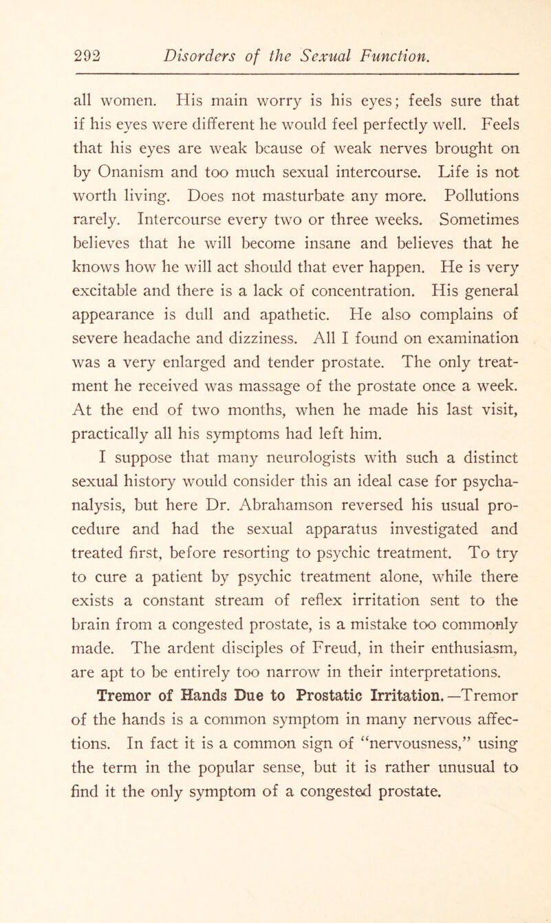 all women. His main worry is his eyes; feels sure that if his eyes were different he would feel perfectly well. Feels that his eyes are weak bcause of weak nerves brought on by Onanism and too much sexual intercourse. Life is not worth living. Does not masturbate any more. Pollutions rarely. Intercourse every two or three weeks. Sometimes believes that he will become insane and believes that he knows how he will act should that ever happen. He is very excitable and there is a lack of concentration. His general appearance is dull and apathetic. He also complains of severe headache and dizziness. All I found on examination was a very enlarged and tender prostate. The only treat¬ ment he received was massage of the prostate once a week. At the end of two months, when he made his last visit, practically all his symptoms had left him. I suppose that many neurologists with such a distinct sexual history would consider this an ideal case for psycha- nalysis, but here Dr. Abrahamson reversed his usual pro¬ cedure and had the sexual apparatus investigated and treated first, before resorting to psychic treatment. To try to cure a patient by psychic treatment alone, while there exists a constant stream of reflex irritation sent to the brain from a congested prostate, is a mistake too commonly made. The ardent disciples of Freud, in their enthusiasm, are apt to be entirely too narrow in their interpretations. Tremor of Hands Due to Prostatic Irritation,—Tremor of the hands is a common symptom in many nervous affec¬ tions. In fact it is a common sign of “nervousness,” using the term in the popular sense, but it is rather unusual to find it the only symptom of a congested prostate.
