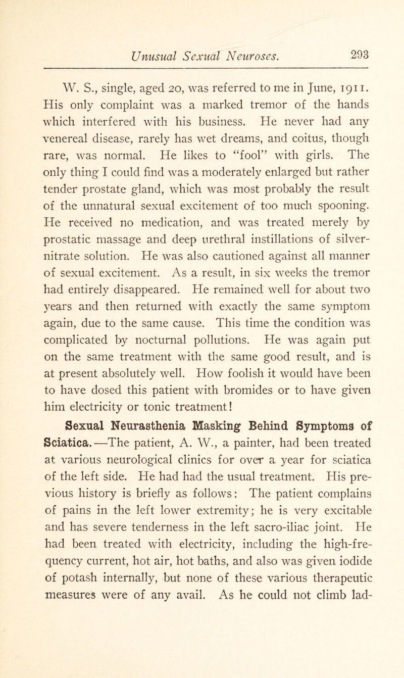 W. S., single, aged 20, was referred to me in June, 1911. His only complaint was a marked tremor of the hands which interfered with his business. He never had any venereal disease, rarely has wet dreams, and coitus, though rare, was normal. He likes to “fool” with girls. The only thing I could find was a moderately enlarged but rather tender prostate gland, which was most probably the result of the unnatural sexual excitement of too much spooning. He received no medication, and was treated merely by prostatic massage and deep urethral instillations of silver- nitrate solution. He was also cautioned against all manner of sexual excitement. As a result, in six weeks the tremor had entirely disappeared. He remained well for about two years and then returned with exactly the same symptom again, due to the same cause. This time the condition was complicated by nocturnal pollutions. He was again put on the same treatment with the same good result, and is at present absolutely well. How foolish it would have been to have dosed this patient with bromides or to have given him electricity or tonic treatment! Sexual Neurasthenia Masking Behind Symptoms of Sciatica.—The patient, A. W., a painter, had been treated at various neurological clinics for over a year for sciatica of the left side. He had had the usual treatment. His pre¬ vious history is briefly as follows: The patient complains of pains in the left lower extremity; he is very excitable and has severe tenderness in the left sacro-iliac joint. He had been treated with electricity, including the high-fre¬ quency current, hot air, hot baths, and also was given iodide of potash internally, but none of these various therapeutic measures were of any avail. As he could not climb lad-