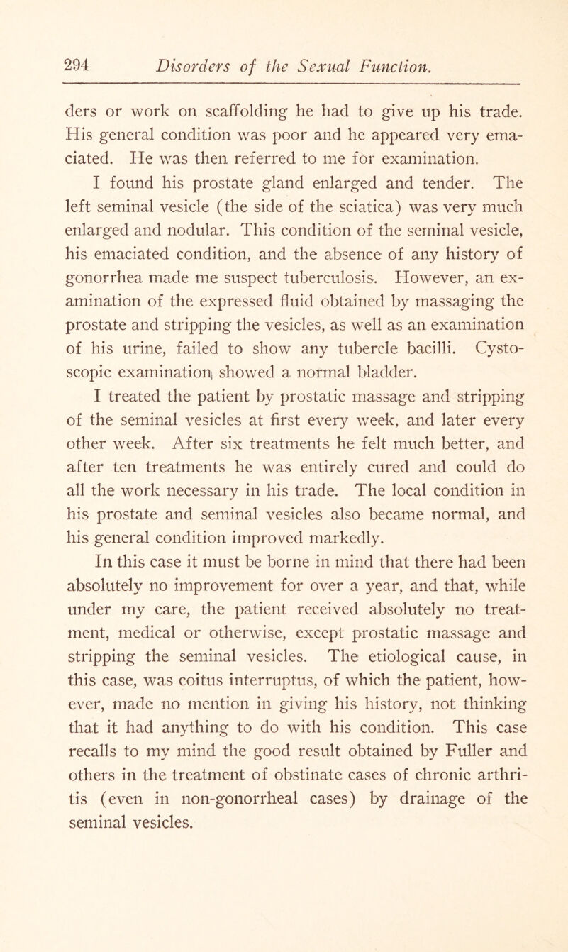 ders or work on scaffolding he had to give up his trade. His general condition was poor and he appeared very ema¬ ciated. He was then referred to me for examination. I found his prostate gland enlarged and tender. The left seminal vesicle (the side of the sciatica) was very much enlarged and nodular. This condition of the seminal vesicle, his emaciated condition, and the absence of any history of gonorrhea made me suspect tuberculosis. However, an ex¬ amination of the expressed fluid obtained by massaging the prostate and stripping the vesicles, as well as an examination of his urine, failed to show any tubercle bacilli. Cysto- scopic examination, showed a normal bladder. I treated the patient by prostatic massage and stripping of the seminal vesicles at first every week, and later every other week. After six treatments he felt much better, and after ten treatments he was entirely cured and could do all the work necessary in his trade. The local condition in his prostate and seminal vesicles also became normal, and his general condition improved markedly. In this case it must be borne in mind that there had been absolutely no improvement for over a year, and that, while under my care, the patient received absolutely no treat¬ ment, medical or otherwise, except prostatic. massage and stripping the seminal vesicles. The etiological cause, in this case, was coitus interruptus, of which the patient, how¬ ever, made no mention in giving his history, not thinking that it had anything to do with his condition. This case recalls to my mind the good result obtained by Fuller and others in the treatment of obstinate cases of chronic arthri¬ tis (even in non-gonorrheal cases) by drainage of the seminal vesicles.