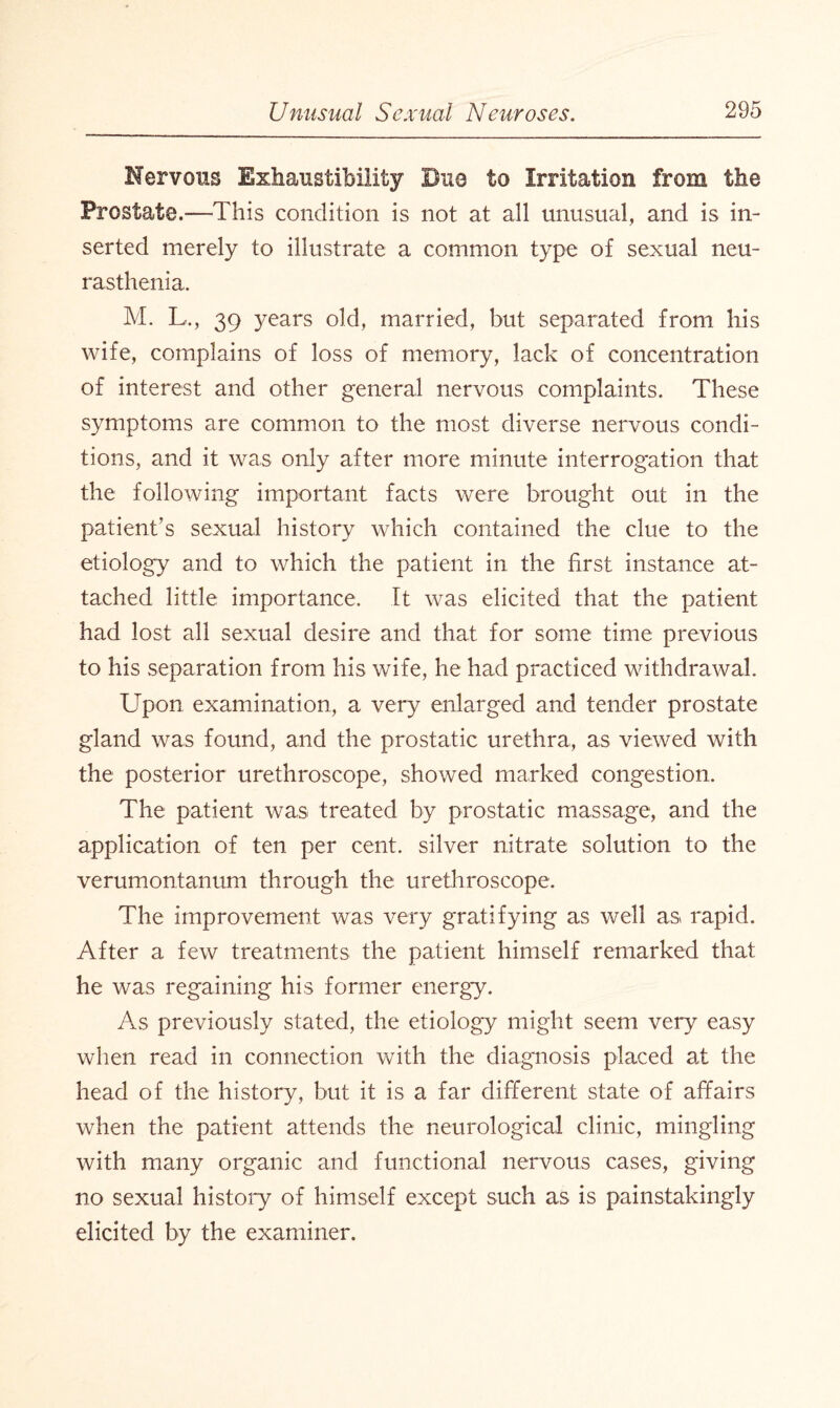 Nervous Exhanstibility Duo to Irritation from the Prostate.—This condition is not at all unusual, and is in¬ serted merely to illustrate a common type of sexual neu¬ rasthenia, M. L., 39 years old, married, hut separated from his wife, complains of loss of memory, lack of concentration of interest and other general nervous complaints. These symptoms are common to the most diverse nervous condi¬ tions, and it was only after more minute interrogation that the following important facts were brought out in the patient’s sexual history which contained the clue to the etiology and to which the patient in the first instance at¬ tached little importance. It was elicited that the patient had lost all sexual desire and that for some time previous to his separation from his wife, he had practiced withdrawal. Upon examination, a very enlarged and tender prostate gland was found, and the prostatic urethra, as viewed with the posterior urethroscope, showed marked congestion. The patient was treated by prostatic massage, and the application of ten per cent, silver nitrate solution to the verumontanum through the urethroscope. The improvement was very gratifying as well as rapid. After a few treatments the patient himself remarked that he was regaining his former energy. As previously stated, the etiology might seem very easy when read in connection with the diagnosis placed at the head of the history, but it is a far different state of affairs when the patient attends the neurological clinic, mingling with many organic and functional nervous cases, giving no sexual history of himself except such as is painstakingly elicited by the examiner.