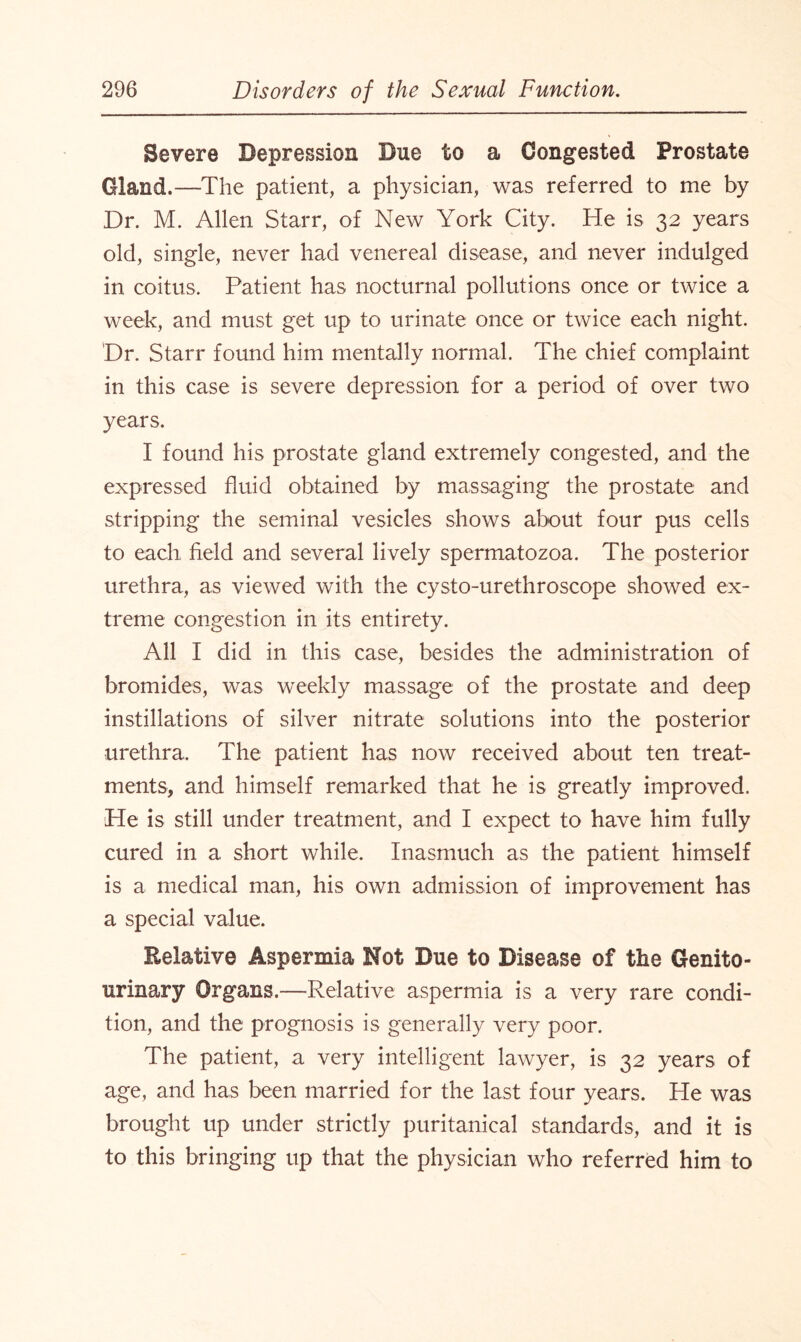 Severe Depression Due to a Congested Prostate Gland.—The patient, a physician, was referred to me by Dr. M. Allen Starr, of New York City. He is 32 years old, single, never had venereal disease, and never indulged in coitus. Patient has nocturnal pollutions once or twice a week, and must get up to urinate once or twice each night. Dr. Starr found him mentally normal. The chief complaint in this case is severe depression for a period of over two years. I found his prostate gland extremely congested, and the expressed fluid obtained by massaging the prostate and stripping the seminal vesicles shows about four pus cells to each field and several lively spermatozoa. The posterior urethra, as viewed with the cysto-urethroscope showed ex¬ treme congestion in its entirety. All I did in this case, besides the administration of bromides, was weekly massage of the prostate and deep instillations of silver nitrate solutions into the posterior urethra. The patient has now received about ten treat¬ ments, and himself remarked that he is greatly improved. He is still under treatment, and I expect to have him fully cured in a short while. Inasmuch as the patient himself is a medical man, his own admission of improvement has a special value. Relative Aspermia Not Due to Disease of the Genito¬ urinary Organs.—Relative aspermia is a very rare condi¬ tion, and the prognosis is generally very poor. The patient, a very intelligent lawyer, is 32 years of age, and has been married for the last four years. He was brought up under strictly puritanical standards, and it is to this bringing up that the physician who referred him to