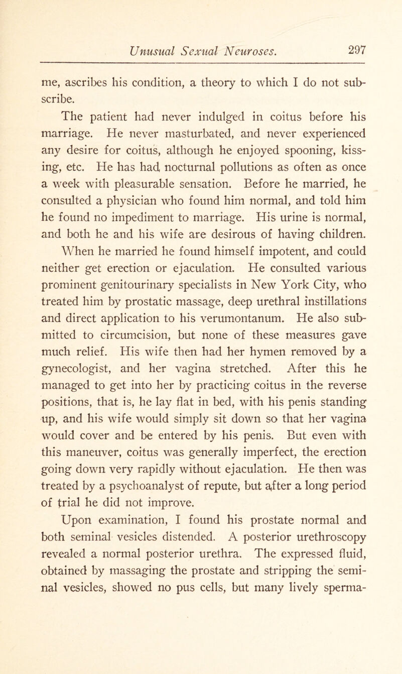 me, ascribes his condition, a theory to which I do not sub¬ scribe. The patient had never indulged in coitus before his marriage. He never masturbated, and never experienced any desire for coitus, although he enjoyed spooning, kiss¬ ing, etc. He has had nocturnal pollutions as often as once a week with pleasurable sensation. Before he married, he consulted a physician who found him normal, and told him he found no impediment to marriage. His urine is normal, and both he and his wife are desirous of having children. When he married he found himself impotent, and could neither get erection or ejaculation. He consulted various prominent genitourinary specialists in New York City, who treated him by prostatic massage, deep urethral instillations and direct application to his verumontanum. He also sub¬ mitted to circumcision, but none of these measures gave much relief. His wife then had her hymen removed by a gynecologist, and her vagina stretched. After this he managed to get into her by practicing coitus in the reverse positions, that is, he lay flat in bed, with his penis standing up, and his wife would simply sit down so that her vagina would cover and be entered by his penis. But even with this maneuver, coitus was generally imperfect, the erection going down very rapidly without ejaculation. He then was treated by a psychoanalyst of repute, but a,fter a long period of trial he did not improve. Upon examination, I found his prostate normal and both seminal vesicles distended. A posterior urethroscopy revealed a normal posterior urethra. The expressed fluid, obtained by massaging the prostate and stripping the semi¬ nal vesicles, showed no pus cells, but many lively sperma-