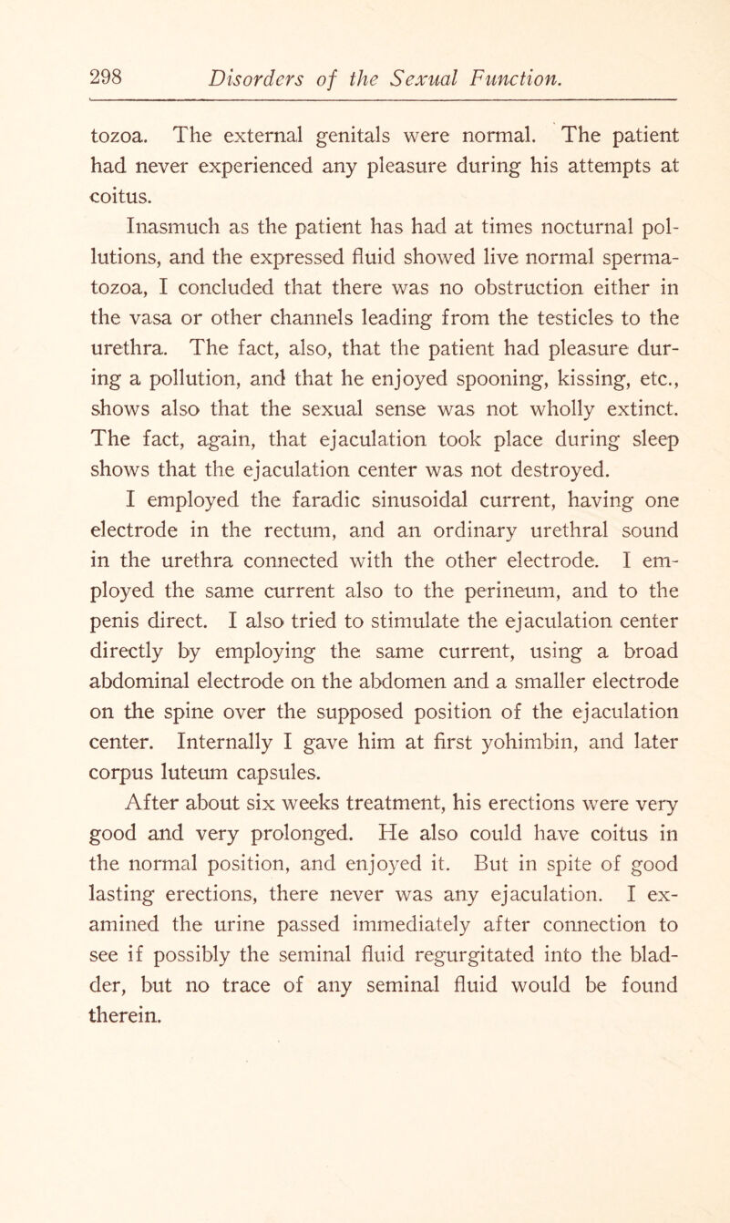 tozoa. The external genitals were normal. The patient had never experienced any pleasure during his attempts at coitus. Inasmuch as the patient has had at times nocturnal pol¬ lutions, and the expressed fluid showed live normal sperma¬ tozoa, I concluded that there was no obstruction either in the vasa or other channels leading from the testicles to the urethra. The fact, also, that the patient had pleasure dur¬ ing a pollution, and that he enjoyed spooning, kissing, etc., shows also that the sexual sense was not wholly extinct. The fact, again, that ejaculation took place during sleep shows that the ejaculation center was not destroyed. I employed the faradic sinusoidal current, having one electrode in the rectum, and an ordinary urethral sound in the urethra connected with the other electrode. I em¬ ployed the same current also to the perineum, and to the penis direct. I also tried to stimulate the ejaculation center directly by employing the same current, using a broad abdominal electrode on the abdomen and a smaller electrode on the spine over the supposed position of the ejaculation center. Internally I gave him at first yohimbin, and later corpus luteum capsules. After about six weeks treatment, his erections were very good and very prolonged. He also could have coitus in the normal position, and enjoyed it. But in spite of good lasting erections, there never was any ejaculation. I ex¬ amined the urine passed immediately after connection to see if possibly the seminal fluid regurgitated into the blad¬ der, but no trace of any seminal fluid would be found therein.