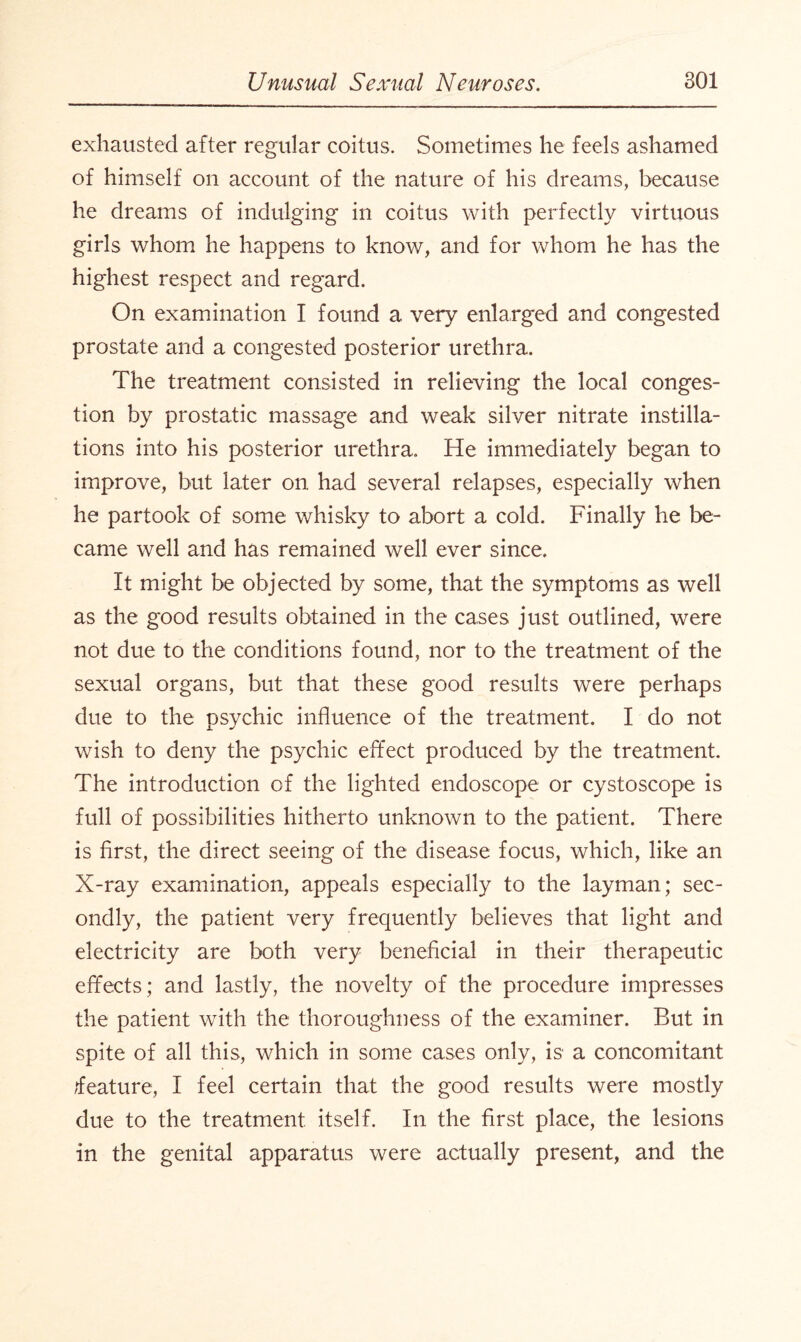 exhausted after regular coitus. Sometimes he feels ashamed of himself on account of the nature of his dreams, because he dreams of indulging in coitus with perfectly virtuous girls whom he happens to know, and for whom he has the highest respect and regard. On examination I found a very enlarged and congested prostate and a congested posterior urethra. The treatment consisted in relieving the local conges¬ tion by prostatic massage and weak silver nitrate instilla¬ tions into his posterior urethra. He immediately began to improve, but later on had several relapses, especially when he partook of some whisky to abort a cold. Finally he be¬ came well and has remained well ever since. It might be objected by some, that the symptoms as well as the good results obtained in the cases just outlined, were not due to the conditions found, nor to the treatment of the sexual organs, but that these good results were perhaps due to the psychic influence of the treatment. I do not wish to deny the psychic effect produced by the treatment. The introduction of the lighted endoscope or cystoscope is full of possibilities hitherto unknown to the patient. There is first, the direct seeing of the disease focus, which, like an X-ray examination, appeals especially to the layman; sec¬ ondly, the patient very frequently believes that light and electricity are both very beneficial in their therapeutic effects; and lastly, the novelty of the procedure impresses the patient with the thoroughness of the examiner. But in spite of all this, which in some cases only, is a concomitant feature, I feel certain that the good results were mostly due to the treatment itself. In the first place, the lesions in the genital apparatus were actually present, and the