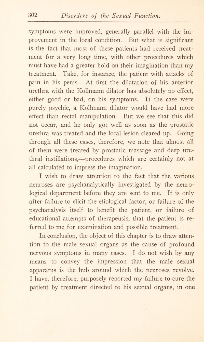 symptoms were improved, generally parallel with the im¬ provement in the local condition. But what is significant is the fact that most of these patients had received treat¬ ment for a very long time, with other procedures which must have had a greater hold on their imagination than my treatment. Take, for instance, the patient with attacks of pain in his penis. At first the dilatation of his anterior urethra with the Kollmann dilator has absolutely no effect, either good or bad, on his symptoms. If the case were purely psychic, a Kollmann dilator would have had more effect than rectal manipulation. But we see that this did not occur, and he only got well as soon as the prostatic urethra was treated and the local lesion cleared up. Going through all these cases, therefore, we note that almost all of them were treated by prostatic massage and deep ure¬ thral instillations,—procedures which are certainly not at all calculated to impress the imagination. I wish to draw attention to the fact that the various neuroses are psychanalytically investigated by the neuro¬ logical department before they are sent to me. It is only after failure to elicit the etiological factor, or failure of the psychanalysis itself to benefit the patient, or failure of educational attempts of therapeusis, that the patient is re¬ ferred to me for examination and possible treatment. In conclusion, the object of this chapter is to draw atten¬ tion to the male sexual organs as the cause of profound nervous symptoms in many cases. I do not wish by any means to convey the impression that the male sexual apparatus is the hub around which the neuroses revolve. I have, therefore, purposely reported my failure to cure the patient by treatment directed to his sexual organs, in one