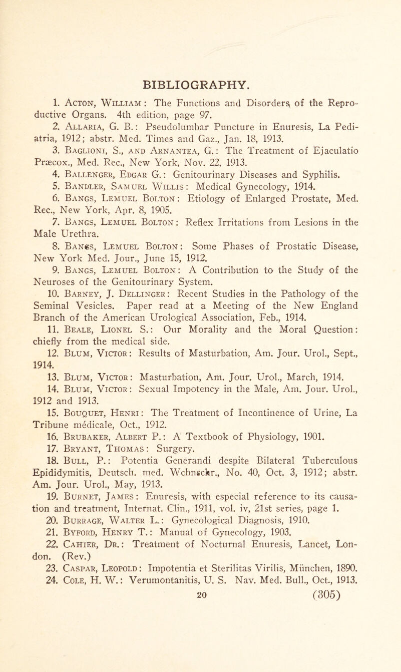 BIBLIOGRAPHY. 1. Acton, William : The Functions and Disorder^ of the Repro¬ ductive Organs. 4th edition, page 97. 2. Allaria, G. B.: Pseudolumbar Puncture in Enuresis, La Pedi- atria, 1912; abstr. Med. Times and Gaz., Jan. 18, 1913. 3. Baglioni, S., and Arnantea, G.: The Treatment of Ejaculatio Praecox., Med. Rec., New York, Nov. 22, 1913. 4. Ballenger, Edgar G.: Genitourinary Diseases and Syphilis. 5. Bandler, Samuel Willis : Medical Gynecology, 1914. 6. Bangs, Lemuel Bolton : Etiology of Enlarged Prostate, Med. Rec,, New York, Apr. 8, 1905. 7. Bangs, Lemuel Bolton ; Reflex Irritations from Lesions in the Male Urethra. 8. Ban«s, Lemuel Bolton : Some Phases of Prostatic Disease, New York Med. Jour., June 15, 1912. 9. Bangs, Lemuel Bolton : A Contribution to the Study of the Neuroses of the Genitourinary System. 10. Barney, J. Dellinger : Recent Studies in the Pathology of the Seminal Vesicles. Paper read at a Meeting of the New England Branch of the American Urological Association, Feb., 1914. 11. Beale, Lionel S.: Our Morality and the Moral Question: chiefly from the medical side. 12. Blum, Victor: Results of Masturbation, Am. Jour. Urol., Sept., 1914. 13. Blum, Victor: Masturbation, Am. Jour. Urol., March, 1914. 14. Blum, Victor: Sexual Impotency in the Male, Am. Jour. Urol., 1912 and 1913. 15. Bouquet, FIenri: The Treatment of Incontinence of Urine, La Tribune medicale, Oct., 1912. 16. Brubaker, Albert P.: A Textbook of Physiology, 1901. 17. Bryant, Thomas : Surgery. 18. Bull, P.: Potentia Generandi despite Bilateral Tuberculous Epididymitis, Deutsch. med. Wchnschr., No. 40, Oct. 3, 1912; abstr. Am. Jour. Urol., May, 1913. 19. Burnet, James : Enuresis, with especial reference to its causa¬ tion and treatment, Internat. Clin., 1911, vol. iv, 21st series, page 1. 20. Burrage, Walter L.: Gynecological Diagnosis, 1910. 21. Byford, Henry T.: Manual of Gynecology, 1903. 22. Cahier, Dr.: Treatment of Nocturnal Enuresis, Lancet, Lon¬ don. (Rev.) 23. Caspar, Leopold : Impotentia et Sterilitas Virilis, Miinchen, 1890. 24. Cole, H. W.: Verumontanitis, U. S. Nav. Med. Bull., Oct, 1913.