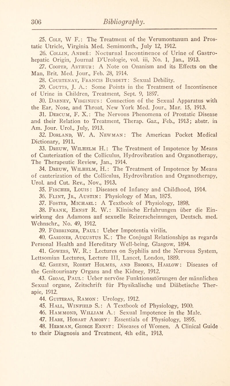 25. Cole, W F.: The Treatment of the Verumontanum and Pros¬ tatic Utricle, Virginia Med. Semimonth., July 12, 1912. 26. Collin, Andre: Nocturnal Incontinence of Urine of Gastro- hepatic Origin, Journal D’Urologie, vol. iii, No. 1, Jan., 1913. 27. Cooper, Arthur: A Note on Onanism and its Effects on: the Man, Brit. Med. Jour., Feb. 28, 1914. 28. Courtenay, Francis Burdett : Sexual Debility. 29. Coutts, J. A.: Some Points in the Treatment of Incontinence of Urine in Children, Treatment, Sept. 9, 1897. 30. Dabney, Virginius : Connection of the Sexual Apparatus with the Ear, Nose, and Throat, New York Med. Jour., Mar. 15, 1913. 31. Dercum, F. X.: The Nervous Phenomena of Prostatic Disease and their Relation to Treatment, Therap. Gaz., Feb., 1913; abstr. in Am. Jour. Urol., July, 1913. 32. Dorlanb, W. A. Newman : The American Pocket Medical Dictionary, 1911. 33. Dreuw, Wilhelm H.: The Treatment of Impotence by Means of Cauterization of the Colliculus, Hydrovibration and Organotherapy, The Therapeutic Review, Jan., 1914. 34. Dreuw, Wilhelm, H.: The Treatment of Impotence by Means of cauterization of the Colliculus, Hydrovibration and Organotherapy, Urol, and Cut. Rev., Nov., 1913. 35. Fischer, Louis : Diseases of Infancy and Childhood, 1914. 36. Flint, Jr., Austin : Physiology of Man, 1875. 37. Foster, Michael: A Textbook of Physiology, 1898. 38. Frank, Ernst R. W.: Klinische Erfahrungen fiber die Ein- wirkung des Adamons auf sexuelle Reizerscheinungen, Deutsch. med. Wchnschr., No. 49, 1912. 39. Furbringer, Paul: Ueber Impotentia virilis. 40. Gardner, Augustus K.: The Conjugal Relationships as regards Personal Health and Hereditary Well-being, Glasgow, 1894. 41. Gowers, W. R.: Lectures on Syphilis and the Nervous System, Lettsomian Lectures, Lecture III, Lancet, London, 1889. 42. Greene, Robert Holmes, and Brooks, Harlow: Diseases of the Genitourinary Organs and the Kidney, 1912. 43. Groag, Paul: Ueber nervose Funktionsstorungen der mannlichen Sexual organe, Zeitschrift fur Physikalische und Diabetische Ther- apie, 1912. 44. Guiteras, Ramon : Urology, 1912. 45. Hall, Winfield S.: A Textbook of Physiology, 1900. 46. Hammond, William A.: Sexual Impotence in the Male. 47. Hare, Hobart Amory : Essentials of Physiology, 1895. 48. Herman, George Ernst: Diseases of Women. A Clinical Guide to their Diagnosis and Treatment, 4th edit., 1913.