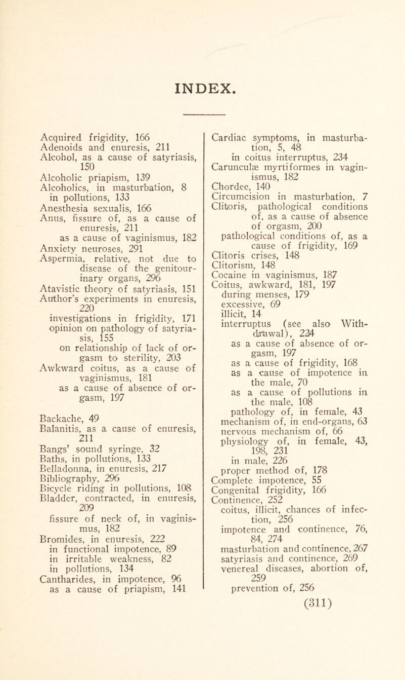 INDEX. Acquired frigidity, 166 Adenoids and enuresis, 211 Alcohol, as a cause of satyriasis, 150 Alcoholic priapism, 139 Alcoholics, in masturbation, 8 in pollutions, 133 Anesthesia sexualis, 166 Anus, fissure of, as a cause of enuresis, 211 as a cause of vaginismus, 182 Anxiety neuroses, 291 Aspermia, relative, not due to disease of the genitour¬ inary organs, 296 Atavistic theory of satyriasis, 151 Author’s experiments in enuresis, 220 investigations in frigidity, 171 opinion on pathology of satyria¬ sis, 155 on relationship of lack of or¬ gasm to sterility, 203 Awkward coitus, as a cause of vaginismus, 181 as a cause of absence of or¬ gasm, 197 Backache, 49 Balanitis, as a cause of enuresis, 211 Bangs’ sound syringe, 32 Baths, in pollutions, 133 Belladonna, in enuresis, 217 Bibliography, 296 Bicycle riding in pollutions, 108 Bladder, contracted, in enuresis, 209 fissure of neck of, in vaginis¬ mus, 182 Bromides, in enuresis, 222 in functional impotence, 89 in irritable weakness, 82 in pollutions, 134 Cantharides, in impotence, 96 as a cause of priapism, 141 Cardiac symptoms, in masturba¬ tion, 5, 48 in coitus interruptus, 234 Carunculse myrtiformes in vagin¬ ismus, 182 Chordee, 140 Circumcision in masturbation, 7 Clitoris, pathological conditions of, as a cause of absence of orgasm, 200 pathological conditions of, as a cause of frigidity, 169 Clitoris crises, 148 Clitorism, 148 Cocaine in vaginismus, 187 Coitus, awkward, 181, 197 during menses, 179 excessive, 69 illicit, 14 interruptus (see also' With¬ drawal), 224 as a cause of absence of or¬ gasm, 197 as a cause of frigidity, 168 as a cause of impotence in the male, 70 as a cause of pollutions in the male, 108 pathology of, in female, 43 mechanism of, in end-organs, 63 nervous mechanism of, 66 physiology of, in female, 43, 198, 231 in male, 226 proper method of, 178 Complete impotence, 55 Congenital frigidity, 166 Continence, 252 coitus, illicit, chances of infec¬ tion, 256 impotence and continence, 76, 84, 274 masturbation and continence, 267 satyriasis and continence, 269 venereal diseases, abortion of, 259 prevention of, 256