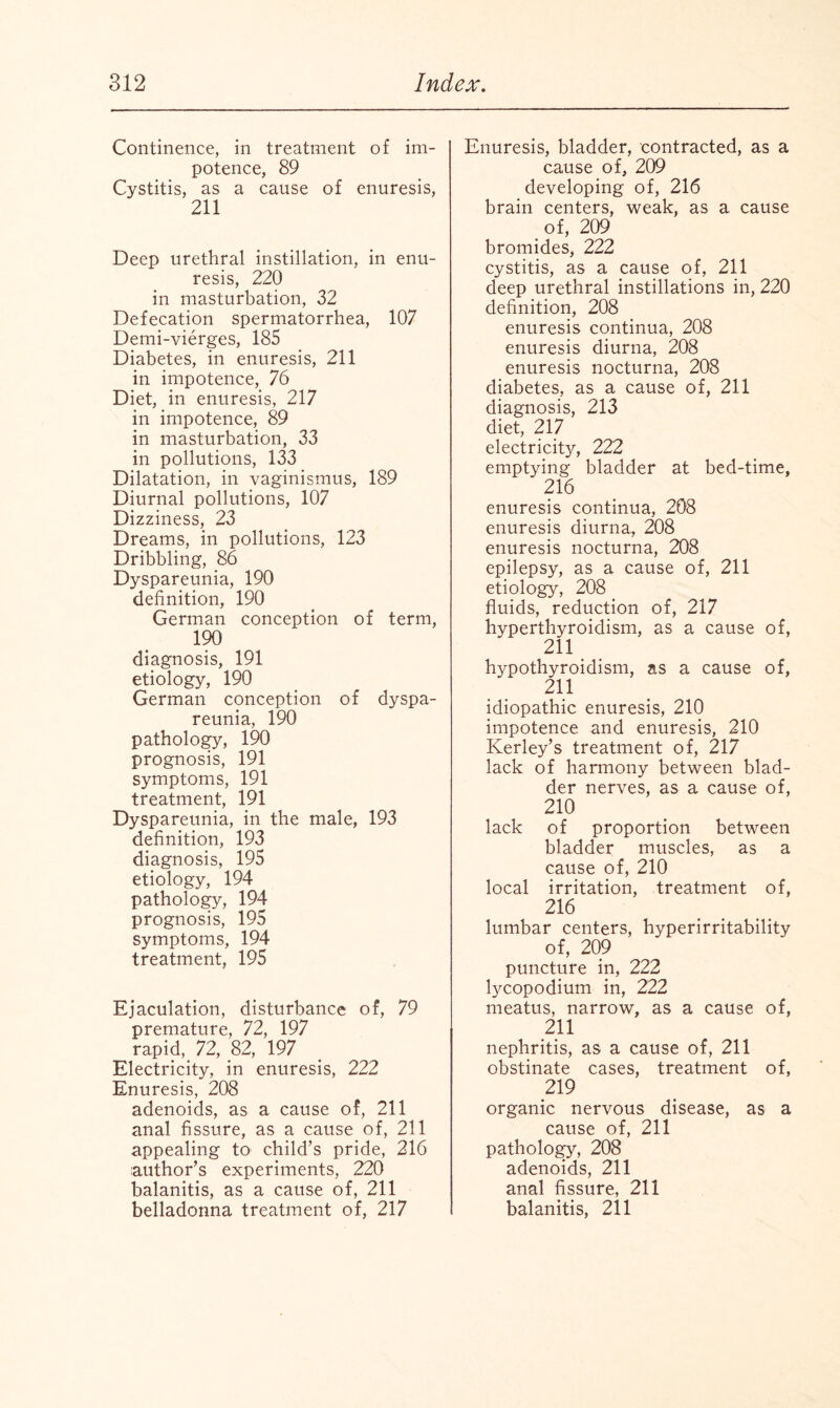 Continence, in treatment of im¬ potence, 89 Cystitis, as a cause of enuresis, 211 Deep urethral instillation, in enu¬ resis, 220 in masturbation, 32 Defecation spermatorrhea, 107 Demi-vierges, 185 Diabetes, in enuresis, 211 in impotence, 76 Diet, in enuresis, 217 in impotence, 89 in masturbation, 33 in pollutions, 133 Dilatation, in vaginismus, 189 Diurnal pollutions, 107 Dizziness, 23 Dreams, in pollutions, 123 Dribbling, 86 Dyspareunia, 190 definition, 190 German conception of term, 190 diagnosis, 191 etiology, 190 German conception of dyspa¬ reunia, 190 pathology, 190 prognosis, 191 symptoms, 191 treatment, 191 Dyspareunia, in the male, 193 definition, 193 diagnosis, 195 etiology, 194 pathology, 194 prognosis, 195 symptoms, 194 treatment, 195 Ejaculation, disturbance of, 79 premature, 72, 197 rapid, 72, 82, 197 Electricity, in enuresis, 222 Enuresis, 208 adenoids, as a cause of, 211 anal fissure, as a cause of, 211 appealing to child’s pride, 216 author’s experiments, 220 balanitis, as a cause of, 211 belladonna treatment of, 217 Enuresis, bladder, contracted, as a cause of, 209 developing of, 216 brain centers, weak, as a cause of, 209 bromides, 222 cystitis, as a cause of, 211 deep urethral instillations in, 220 definition, 208 enuresis continua, 208 enuresis diurna, 208 enuresis nocturna, 208 diabetes, as a cause of, 211 diagnosis, 213 diet, 217 electricity, 222 emptying bladder at bed-time, 216 enuresis continua, 208 enuresis diurna, 208 enuresis nocturna, 208 epilepsy, as a cause of, 211 etiology, 208 fluids, reduction of, 217 hyperthyroidism, as a cause of, 211 hypothyroidism, as a cause of, 211 idiopathic enuresis, 210 impotence and enuresis, 210 Kerley’s treatment of, 217 lack of harmony between blad¬ der nerves, as a cause of, 210 lack of proportion between bladder muscles, as a cause of, 210 local irritation, treatment of, 216 lumbar centers, hyperirritability of, 209 puncture in, 222 lycopodium in, 222 meatus, narrow, as a cause of, 211 nephritis, as a cause of, 211 obstinate cases, treatment of, 219 organic nervous disease, as a cause of, 211 pathology, 208 adenoids, 211 anal fissure, 211 balanitis, 211