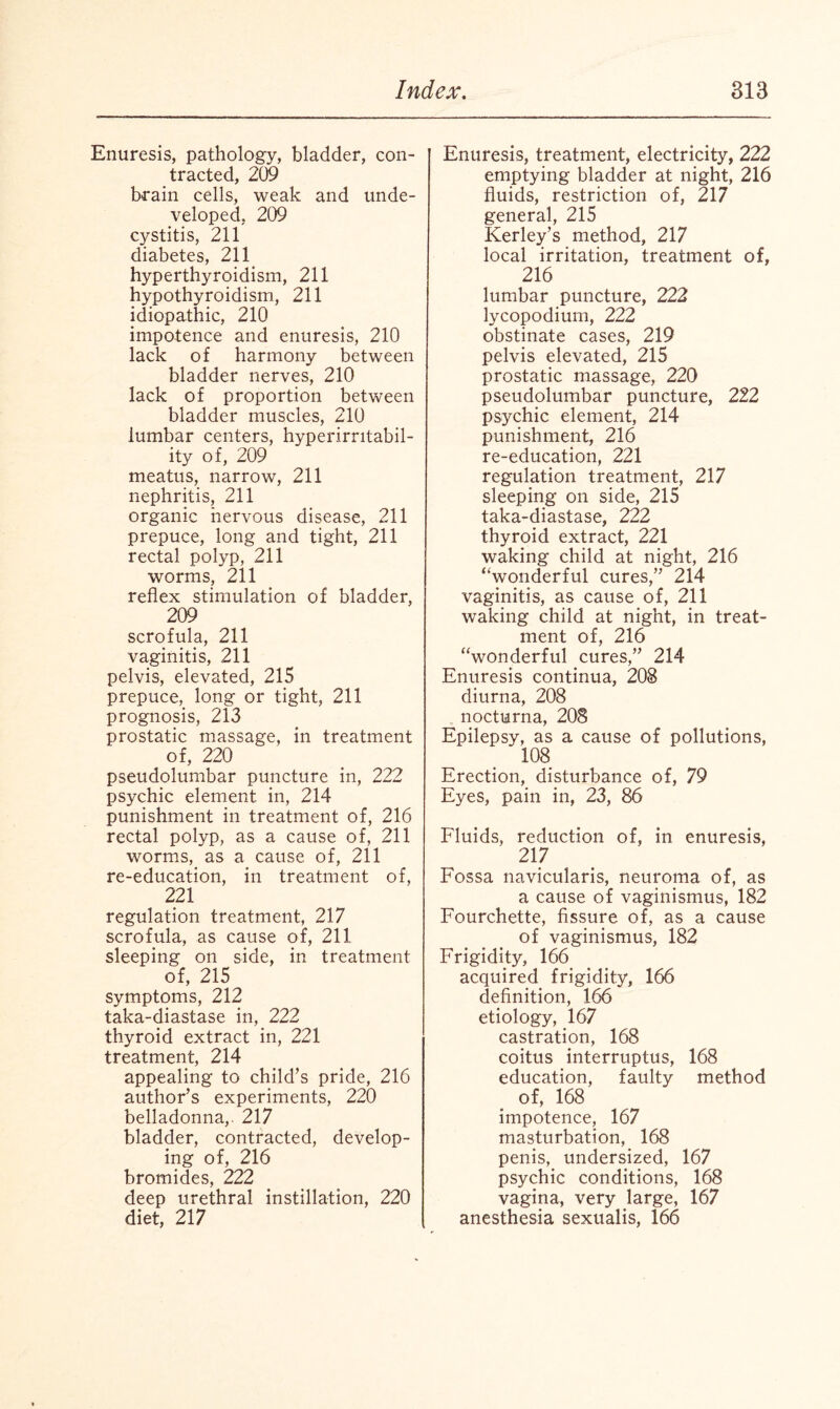 Enuresis, pathology, bladder, con¬ tracted, 209 brain cells, weak and unde¬ veloped, 209 cystitis, 211 diabetes, 211 hyperthyroidism, 211 hypothyroidism, 211 idiopathic, 210 impotence and enuresis, 210 lack of harmony between bladder nerves, 210 lack of proportion between bladder muscles, 210 lumbar centers, hyperirritabil¬ ity of, 209 meatus, narrow, 211 nephritis, 211 organic nervous disease, 211 prepuce, long and tight, 211 rectal polyp, 211 worms, 211 reflex stimulation of bladder, 209 scrofula, 211 vaginitis, 211 pelvis, elevated, 215 prepuce, long or tight, 211 prognosis, 213 prostatic massage, in treatment of, 220 pseudolumbar puncture in, 222 psychic element in, 214 punishment in treatment of, 216 rectal polyp, as a cause of, 211 worms, as a cause of, 211 re-education, in treatment of, 221 regulation treatment, 217 scrofula, as cause of, 211 sleeping on side, in treatment of, 215 symptoms, 212 taka-diastase in, 222 thyroid extract in, 221 treatment, 214 appealing to child’s pride, 216 author’s experiments, 220 belladonna,. 217 bladder, contracted, develop¬ ing of, 216 bromides, 222 deep urethral instillation, 220 diet, 217 Enuresis, treatment, electricity, 222 emptying bladder at night, 216 fluids, restriction of, 217 general, 215 Kerley’s method, 217 local irritation, treatment of, 216 lumbar puncture, 222 lycopodium, 222 obstinate cases, 219 pelvis elevated, 215 prostatic massage, 220 pseudolumbar puncture, 222 psychic element, 214 punishment, 216 re-education, 221 regulation treatment, 217 sleeping on side, 215 taka-diastase, 222 thyroid extract, 221 waking child at night, 216 “wonderful cures,” 214 vaginitis, as cause of, 211 waking child at night, in treat¬ ment of, 216 “wonderful cures,” 214 Enuresis continua, 208 diurna, 208 nocturna, 208 Epilepsy, as a cause of pollutions, 108 Erection, disturbance of, 79 Eyes, pain in, 23, 86 Fluids, reduction of, in enuresis, 217 Fossa navicularis, neuroma of, as a cause of vaginismus, 182 Fourchette, fissure of, as a cause of vaginismus, 182 Frigidity, 166 acquired frigidity, 166 definition, 166 etiology, 167 castration, 168 coitus interruptus, 168 education, faulty method of, 168 impotence, 167 masturbation, 168 penis, undersized, 167 psychic conditions, 168 vagina, very large, 167 anesthesia sexualis, 166