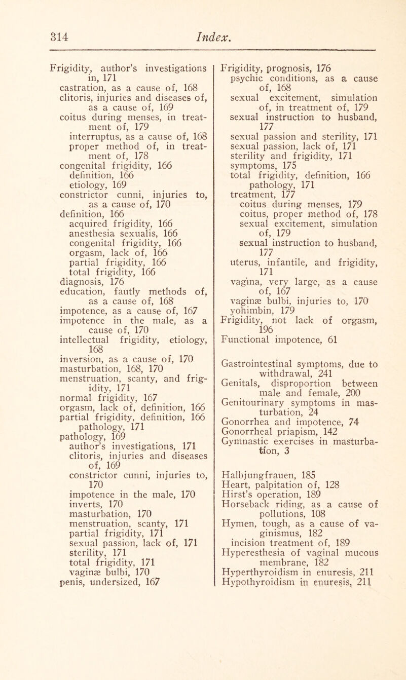 Frigidity, author’s investigations in, 171 castration, as a cause of, 168 clitoris, injuries and diseases of, as a cause of, 169 coitus during menses, in treat¬ ment of, 179 interruptus, as a cause of, 168 proper method of, in treat¬ ment of, 178 congenital frigidity, 166 definition, 166 etiology, 169 constrictor cunni, injuries to, as a cause o f, 170 definition, 166 acquired frigidity, 166 anesthesia sexualis, 166 congenital frigidity, 166 orgasm, lack of, 166 partial frigidity, 166 total frigidity, 166 diagnosis, 176 education, fautly methods of, as a cause of, 168 impotence, as a cause of, 167 impotence in the male, asi a cause of, 170 intellectual frigidity, etiology, 168 inversion, as a cause of, 170 masturbation, 168, 170 menstruation, scanty, and frig¬ idity, 171 normal frigidity, 167 orgasm, lack of, definition, 166 partial frigidity, definition, 166 pathology, 171 pathology, 169 author’s investigations, 171 clitoris, injuries and diseases of, 169 constrictor cunni, injuries to, 170 impotence in the male, 170 inverts, 170 masturbation, 170 menstruation, scanty, 171 partial frigidity, 171 sexual passion, lack of, 171 sterility, 171 total frigidity, 171 vaginae bulbi, 170 penis, undersized, 167 Frigidity, prognosis, 176 psychic conditions, as a cause of, 168 sexual excitement, simulation of, in treatment of, 179 sexual instruction to husband, 177 sexual passion and sterility, 171 sexual passion, lack of, 171 sterility and frigidity, 171 symptoms, 175 total frigidity, definition, 166 pathology, 171 treatment, 177 coitus during menses, 179 coitus, proper method of, 178 sexual excitement, simulation of, 179 sexual instruction to husband, 177 uterus, infantile, and frigidity, 171 vagina, very large, as a cause of, 167 vaginae bulbi, injuries to, 170 yohimbin, 179 Frigidity, not lack of orgasm, 196 Functional impotence, 61 Gastrointestinal symptoms, due to withdrawal, 241 Genitals, disproportion between male and female, 200 Genitourinary symptoms in mas¬ turbation, 24 Gonorrhea and impotence, 74 Gonorrheal priapism, 142 Gymnastic exercises in masturba¬ tion, 3 Halbjungfrauen, 185 Heart, palpitation of, 128 Hirst’s operation, 189 Horseback riding, as a cause of pollutions, 108 Hymen, tough, as a cause of va¬ ginismus, 182 incision treatment of, 189 Hyperesthesia of vaginal mucous membrane, 182 Hyperthyroidism in enuresis, 211 Hypothyroidism in enuresis, 211