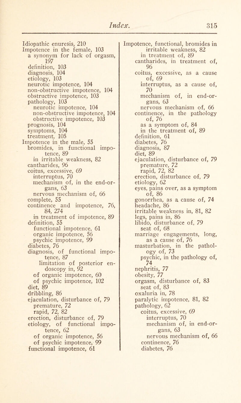 Idiopathic enuresis, 210 Impotence in the female, 103 a synonym for lack of orgasm, . 197 definition, 103 diagnosis, 104 etiology, 103 neurotic impotence, 104 non-obstructive impotence, 104 obstructive impotence, 103 pathology, 103 neurotic impotence, 104 non-obstructive impotence, 104 obstructive impotence, 103 prognosis, 104 symptoms, 104 treatment, 105 Impotence in the male, 55 bromides, in functional impo¬ tence, 89 in irritable weakness, 82 cantharides, 96 coitus, excessive, 69 interruptus, 70 mechanism of, in the end-or¬ gans, 63 nervous mechanism of, 66 complete, 55 continence and impotence, 76, 84, 274 in treatment of impotence, 89 definition, 55 functional impotence, 61 organic impotence, 56 psychic impotence, 99 diabetes, 76 diagnosis, of functional impo¬ tence, 87 limitation of posterior en¬ doscopy in, 92 of organic impotence, 60 of psychic impotence, 102 diet, 89 dribbling, 86 ejaculation, disturbance of, 79 premature, 72 rapid, 72, 82 erection, disturbance of, 79 etiology, of functional impo¬ tence, 62 of organic impotence, 56 of psychic impotence, 99 functional impotence, 61 Impotence, functional, bromides in irritable weakness, 82 in treatment of, 89 cantharides, in treatment of, 96 coitus, excessive, as a cause of, 69 interruptus, as a cause of, 70 mechanism of, in end-or¬ gans, 63 nervous mechanism of, 66 continence, in the pathology of, 76 as a symptom of, 84 in the treatment of, 89 definition, 61 diabetes, 76 diagnosis, 87 diet, 89 ejaculation, disturbance of, 79 premature, 72 rapid, 72? 82 erection, disturbance of, 79 etiology, 62 eyes, pains over, as a symptom of, 86 gonorrhea, as a cause of, 74 headache, 86 irritable weakness in, 81, 82 legs, pains in, 86 libido, disturbance of, 79 seat of, 68 marriage engagements, long, as a cause of, 76 masturbation, in the pathol¬ ogy of, 73 psychic, in the pathology of, 74 nephritis, 77 obesity, 77 orgasm, disturbance of, 83 seat of, 83 oxaluria in, 78 paralytic impotence, 81, 82 pathology, 62 coitus, excessive, 69 interruptus, 70 mechanism of, in end-or¬ gans, 63 nervous mechanism of, 66 continence, 76 diabetes, 76