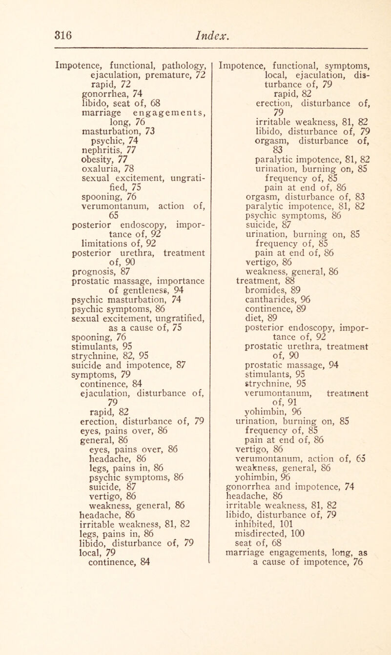 Impotence, functional, pathology, ejaculation, premature, 72 rapid, 72 gonorrhea, 74 libido, seat of, 68 marriage engagements, long, 76 masturbation, 73 psychic, 74 nephritis, 77 obesity, 77 oxaluria, 78 sexual excitement, ungrati¬ fied, 75 spooning, 76 verumontanum, action of, 65 posterior endoscopy, impor¬ tance of, 92 limitations of, 92 posterior urethra, treatment of, 90 prognosis, 87 prostatic massage, importance of gentleness, 94 psychic masturbation, 74 psychic symptoms, 86 sexual excitement, ungratified, as a cause of, 75 spooning, 76 stimulants, 95 strychnine, 82, 95 suicide and impotence, 87 symptoms, 79 continence, 84 ejaculation, disturbance of, 79 rapid, 82 erection, disturbance of, 79 eyes, pains over, 86 general, 86 eyes, pains over, 86 headache, 86 legs, pains in, 86 psychic symptoms, 86 suicide, 87 vertigo, 86 weakness, general, 86 headache, 86 irritable weakness, 81, 82 legs, pains in, 86 libido, disturbance of, 79 local, 79 continence, 84 Impotence, functional, symptoms, local, ejaculation, dis¬ turbance of, 79 rapid, 82 erection, disturbance of, 79 irritable weakness, 81, 82 libido, disturbance of, 79 orgasm, disturbance of, 83 paralytic impotence, 81, 82 urination, burning on, 85 frequency of, 85 pain at end of, 86 orgasm, disturbance of, 83 paralytic impotence, 81, 82 psychic symptoms, 86 suicide, 87 urination, burning on, 85 frequency of, 85 pain at end of, 86 vertigo, 86 weakness, general, 86 treatment, 88 bromides, 89 cantharides, 96 continence, 89 diet, 89 posterior endoscopy, impor¬ tance of, 92 prostatic urethra, treatment of, 90 prostatic massage, 94 stimulants, 95 strychnine, 95 verumontanum, treatment of, 91 yohimbin, 96 urination, burning on, 85 frequency of, 85 pain at end of, 86 vertigo, 86 verumontanum, action of, 65 weakness, general, 86 yohimbin, 96 gonorrhea and impotence, 74 headache, 86 irritable weakness, 81, 82 libido, disturbance of, 79 inhibited, 101 misdirected, 100 seat of, 68 marriage engagements, long, as a cause of impotence, 76