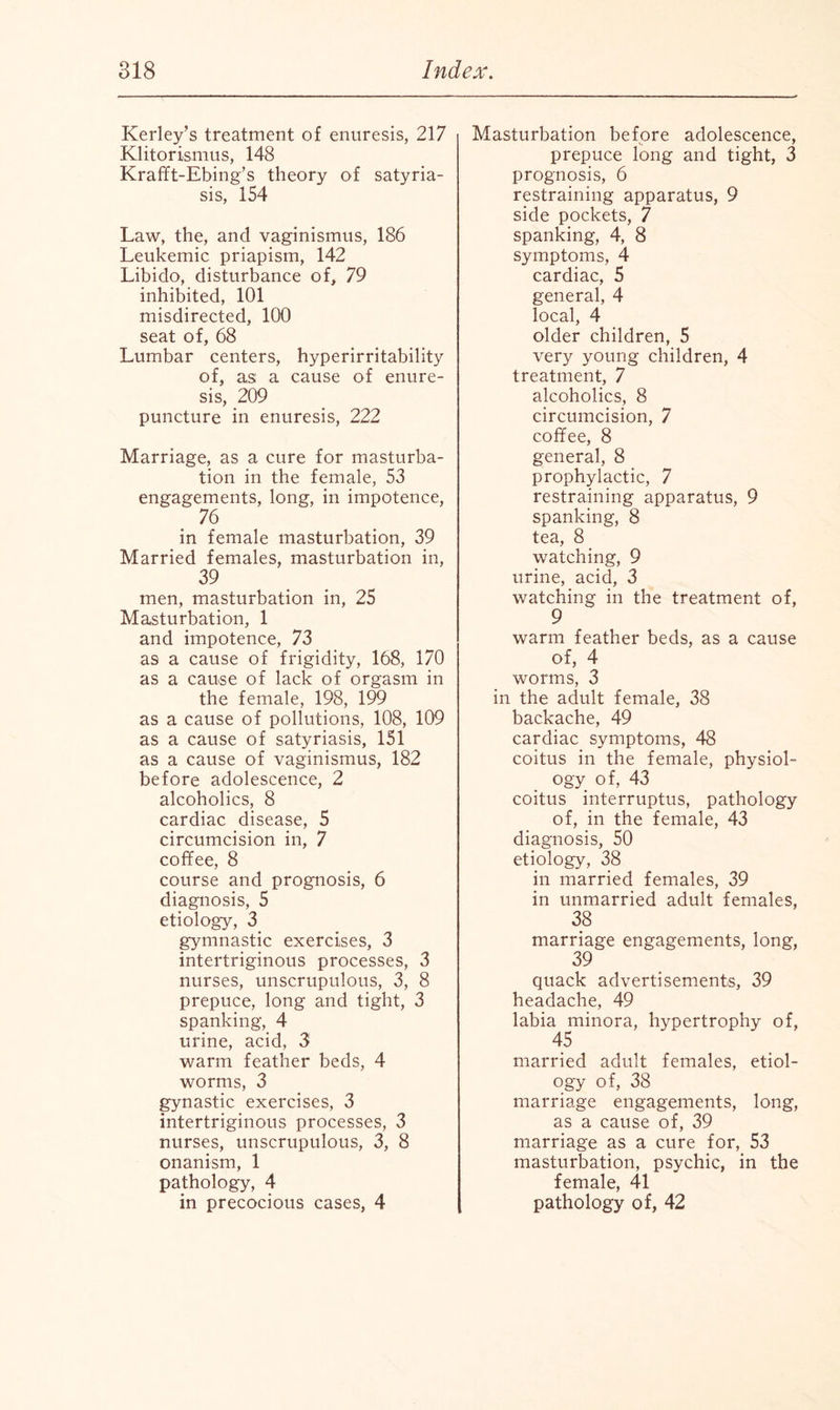 Kerley’s treatment of enuresis, 217 Klitorismus, 148 Krafft-Ebing’s theory of satyria¬ sis, 154 Law, the, and vaginismus, 186 Leukemic priapism, 142 Libido, disturbance of, 79 inhibited, 101 misdirected, 100 seat of, 68 Lumbar centers, hyperirritability of, as a cause of enure¬ sis, 209 puncture in enuresis, 222 Marriage, as a cure for masturba¬ tion in the female, 53 engagements, long, in impotence, 76 in female masturbation, 39 Married females, masturbation in, 39 men, masturbation in, 25 Masturbation, 1 and impotence, 73 as a cause of frigidity, 168, 170 as a cause of lack of orgasm in the female, 198, 199 as a cause of pollutions, 108, 109 as a cause of satyriasis, 151 as a cause of vaginismus, 182 before adolescence, 2 alcoholics, 8 cardiac disease, 5 circumcision in, 7 coffee, 8 course and prognosis, 6 diagnosis, 5 etiology, 3 gymnastic exercises, 3 intertriginous processes, 3 nurses, unscrupulous, 3, 8 prepuce, long and tight, 3 spanking, 4 urine, acid, 3 warm feather beds, 4 worms, 3 gynastic exercises, 3 intertriginous processes, 3 nurses, unscrupulous, 3, 8 onanism, 1 pathology, 4 in precocious cases, 4 Masturbation before adolescence, prepuce long and tight, 3 prognosis, 6 restraining apparatus, 9 side pockets, 7 spanking, 4, 8 symptoms, 4 cardiac, 5 general, 4 local, 4 older children, 5 very young children, 4 treatment, 7 alcoholics, 8 circumcision, 7 coffee, 8 general, 8 prophylactic, 7 restraining apparatus, 9 spanking, 8 tea, 8 watching, 9 urine, acid, 3 watching in the treatment of, 9 warm feather beds, as a cause of, 4 worms, 3 in the adult female, 38 backache, 49 cardiac symptoms, 48 coitus in the female, physiol¬ ogy of, 43 coitus interruptus, pathology of, in the female, 43 diagnosis, 50 etiology, 38 in married females, 39 in unmarried adult females, 38 marriage engagements, long, 39 quack advertisements, 39 headache, 49 labia minora, hypertrophy of, 45 married adult females, etiol¬ ogy of, 38 marriage engagements, long, as a cause of, 39 marriage as a cure for, 53 masturbation, psychic, in the female, 41 pathology of, 42