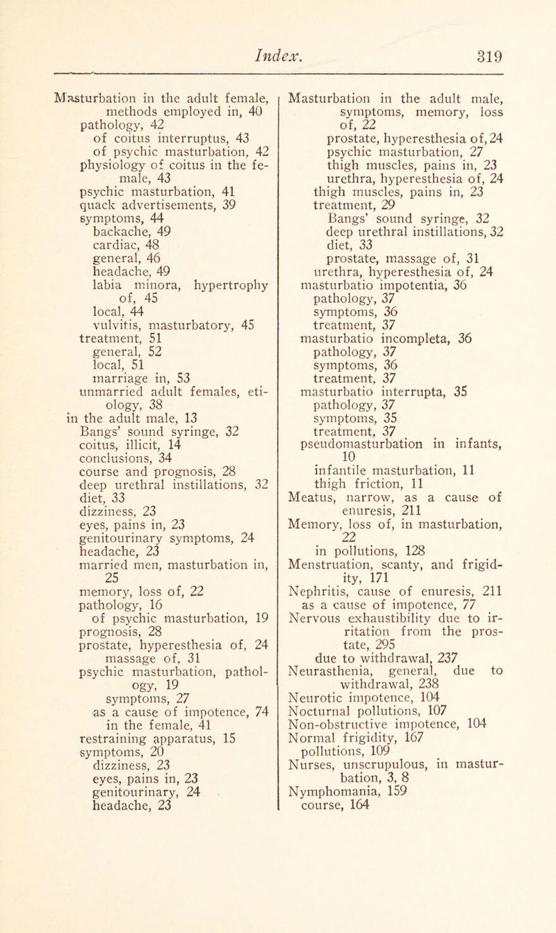 Masturbation in the adult female, methods employed in, 40 pathology, 42 of coitus interruptus, 43 of psychic masturbation, 42 physiology of coitus in the fe¬ male, 43 psychic masturbation, 41 quack advertisements, 39 symptoms, 44 backache, 49 cardiac, 48 general, 46 headache, 49 labia minora, hypertrophy of, 45 local, 44 vulvitis, masturbatory, 45 treatment, 51 general, 52 local, 51 marriage in, 53 unmarried adult females, eti¬ ology, 38 in the adult male, 13 Bangs’ sound syringe, 32 coitus, illicit, Id- conclusions, 34 course and prognosis, 28 deep urethral instillations, 32 diet, 33 dizziness, 23 eyes, pains in, 23 genitourinary symptoms, 24 headache, 23 married men, masturbation in, 25 memory, loss of, 22 pathology, 16 of psychic masturbation, 19 prognosis, 28 prostate, hyperesthesia of, 24 massage of, 31 psychic masturbation, pathol¬ ogy, 19 symptoms, 27 as a cause of impotence, 74 in the female, 41 restraining apparatus, 15 symptoms, 20 dizziness, 23 eyes, pains in, 23 genitourinary, 24 headache, 23 Masturbation in the adult male, symptoms, memory, loss of, 22 prostate, hyperesthesia of, 24 psychic masturbation, 27 thigh muscles, pains in, 23 urethra, hyperesthesia of, 24 thigh muscles, pains in, 23 treatment, 29 Bangs’ sound syringe, 32 deep urethral instillations, 32 diet, 33 prostate, massage of, 31 urethra, hyperesthesia of, 24 masturbatio impotentia, 36 pathology, 37 symptoms, 36 treatment, 37 masturbatio incompleta, 36 pathology, 37 symptoms, 36 treatment, 37 masturbatio interrupta, 35 pathology, 37 symptoms, 35 treatment, 37 pseudomasturbation in infants, 10 infantile masturbation, 11 thigh friction, 11 Meatus, narrow, as a cause of enuresis, 211 Memory, loss of, in masturbation, 22 in pollutions, 128 Menstruation, scanty, and frigid¬ ity, 171 Nephritis, cause of enuresis, 211 as a cause of impotence, 77 Nervous exhaustibility due to ir¬ ritation from the pros¬ tate, 295 due to withdrawal, 237 Neurasthenia, general, due to withdrawal, 238 Neurotic impotence, 104 Nocturnal pollutions, 107 Non-obstructive impotence, 104 Normal frigidity, 167 pollutions, 109 Nurses, unscrupulous, in mastur¬ bation, 3, 8 Nymphomania, 159 course, 164