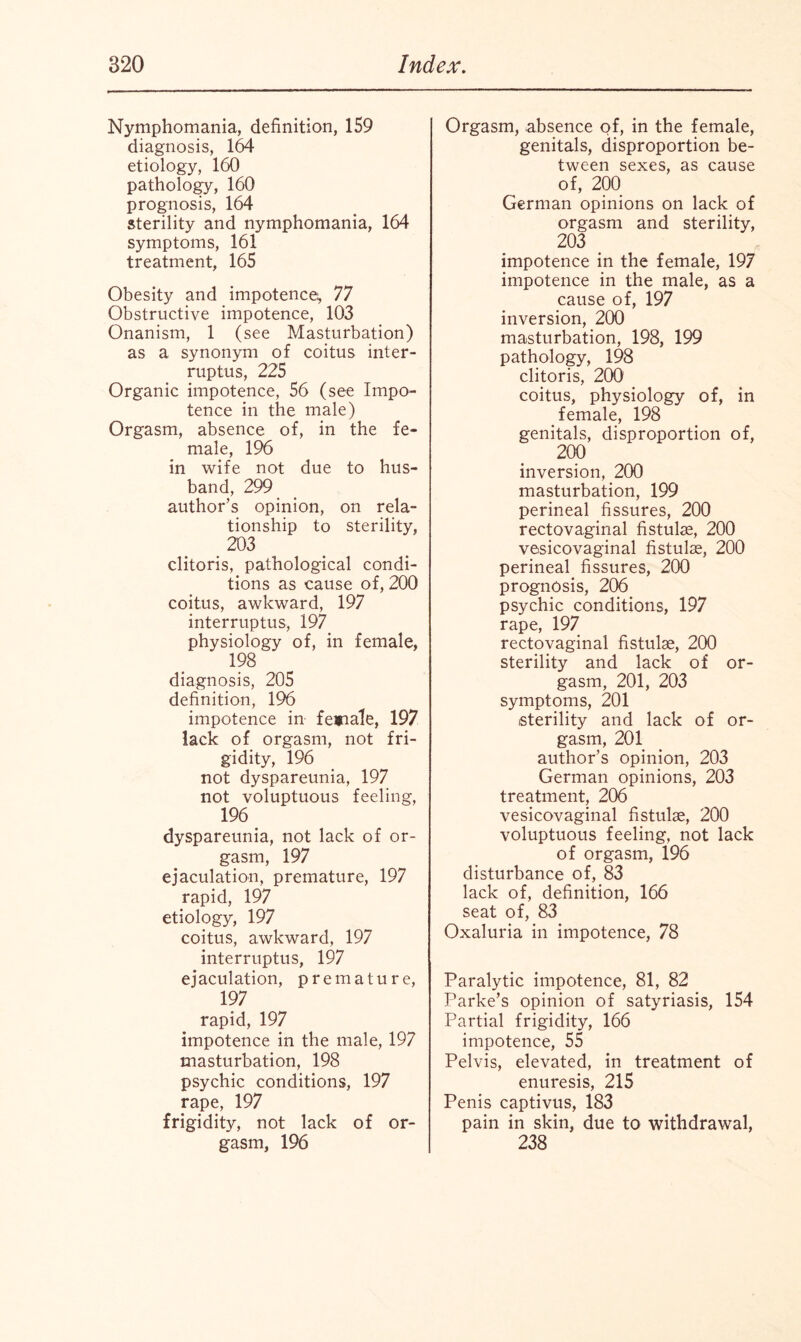 Nymphomania, definition, 159 diagnosis, 164 etiology, 160 pathology, 160 prognosis, 164 sterility and nymphomania, 164 symptoms, 161 treatment, 165 Obesity and impotence, 77 Obstructive impotence, 103 Onanism, 1 (see Masturbation) as a synonym of coitus inter¬ rupts, 225 Organic impotence, 56 (see Impo¬ tence in the male) Orgasm, absence of, in the fe¬ male, 196 in wife not due to hus¬ band, 299 author’s opinion, on rela¬ tionship to sterility, 203 clitoris, pathological condi¬ tions as cause of, 200 coitus, awkward, 197 interrupts, 197 physiology of, in female, 198 diagnosis, 205 definition, 196 impotence in fenale, 197 lack of orgasm, not fri¬ gidity, 196 not dyspareunia, 197 not voluptuous feeling, 196 dyspareunia, not lack of or¬ gasm, 197 ejaculation, premature, 197 rapid, 197 etiology, 197 coitus, awkward, 197 interrupts, 197 ejaculation, premature, 197 rapid, 197 impotence in the male, 197 masturbation, 198 psychic conditions, 197 rape, 197 frigidity, not lack of or¬ gasm, 196 Orgasm, absence of, in the female, genitals, disproportion be¬ tween sexes, as cause of, 200 German opinions on lack of orgasm and sterility, 203 impotence in the female, 197 impotence in the male, as a cause o f, 197 inversion, 200 masturbation, 198, 199 pathology, 198 clitoris, 200 coitus, physiology of, in female, 198 genitals, disproportion of, 200 inversion, 200 masturbation, 199 perineal fissures, 200 rectovaginal fistuhe, 200 vesicovaginal fistulse, 200 perineal fissures, 200 prognosis, 206 psychic conditions, 197 rape, 197 rectovaginal fistulas, 200 sterility and lack of or¬ gasm, 201, 203 symptoms, 201 sterility and lack of or¬ gasm, 201 author’s opinion, 203 German opinions, 203 treatment, 206 vesicovaginal fistulae, 200 voluptuous feeling, not lack of orgasm, 196 disturbance of, 83 lack of, definition, 166 seat of, 83 Oxaluria in impotence, 78 Paralytic impotence, 81, 82 Parke’s opinion of satyriasis, 154 Partial frigidity, 166 impotence, 55 Pelvis, elevated, in treatment of enuresis, 215 Penis captivus, 183 pain in skin, due to withdrawal, 238