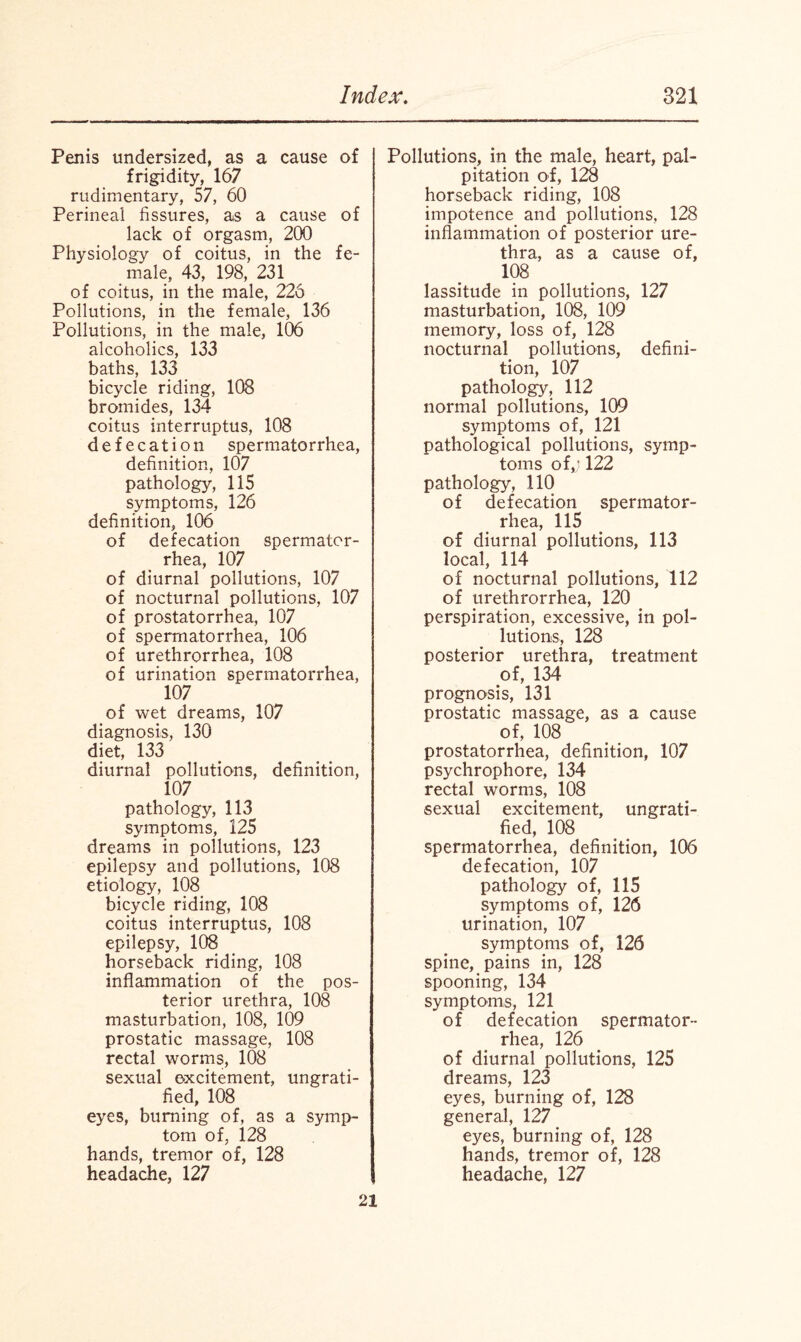 Penis undersized, as a cause of frigidity, 167 rudimentary, 57, 60 Perineal fissures, as a cause of lack of orgasm, 200 Physiology of coitus, in the fe¬ male, 43, 198, 231 of coitus, in the male, 226 Pollutions, in the female, 136 Pollutions, in the male, 106 alcoholics, 133 baths, 133 bicycle riding, 108 bromides, 134 coitus interruptus, 108 defecation spermatorrhea, definition, 107 pathology, 115 symptoms, 126 definition, 106 of defecation spermator¬ rhea, 107 of diurnal pollutions, 107 of nocturnal pollutions, 107 of prostatorrhea, 107 of spermatorrhea, 106 of urethrorrhea, 108 of urination spermatorrhea, 107 of wet dreams, 107 diagnosis, 130 diet, 133 diurnal pollutions, definition, 107 pathology, 113 symptoms, 125 dreams in pollutions, 123 epilepsy and pollutions, 108 etiology, 108 bicycle riding, 108 coitus interruptus, 108 epilepsy, 108 horseback riding, 108 inflammation of the pos¬ terior urethra, 108 masturbation, 108, 109 prostatic massage, 108 rectal worms, 108 sexual excitement, ungrati¬ fied, 108 eyes, burning of, as a symp¬ tom of, 128 hands, tremor of, 128 headache, 127 Pollutions, in the male, heart, pal¬ pitation of, 128 horseback riding, 108 impotence and pollutions, 128 inflammation of posterior ure¬ thra, as a cause of, 108 lassitude in pollutions, 127 masturbation, 108, 109 memory, loss of, 128 nocturnal pollutions, defini¬ tion, 107 pathology, 112 normal pollutions, 109 symptoms of, 121 pathological pollutions, symp¬ toms of,; 122 pathology, 110 of defecation spermator¬ rhea, 115 of diurnal pollutions, 113 local, 114 of nocturnal pollutions, 112 of urethrorrhea, 120 perspiration, excessive, in pol¬ lutions, 128 posterior urethra, treatment of, 134 prognosis, 131 prostatic massage, as a cause of, 108 prostatorrhea, definition, 107 psychrophore, 134 rectal worms, 108 sexual excitement, ungrati¬ fied, 108 spermatorrhea, definition, 106 defecation, 107 pathology of, 115 symptoms of, 126 urination, 107 symptoms of, 126 spine, pains in, 128 spooning, 134 symptoms, 121 of defecation spermator¬ rhea, 126 of diurnal pollutions, 125 dreams, 123 eyes, burning of, 128 general, 127 eyes, burning of, 128 hands, tremor of, 128 headache, 127 21