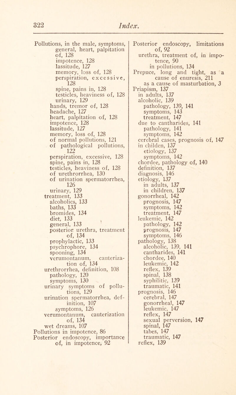 Pollutions, in the male, symptoms, general, heart, palpitation of, 128 impotence, 128 lassitude, 127 memory, loss of, 128 perspiration, excessive, 128 spine, pains in, 128 testicles, heaviness of, 128 urinary, 129 hands, tremor of, 128 headache, 127 heart, palpitation of, 128 impotence, 128 lassitude, 127 memory, loss of, 128 of normal pollutions, 121 of pathological pollutions, 122 perspiration, excessive, 128 spine, pains in, 128 testicles, heaviness of, 128 of urethrorrhea, 130 of urination spermatorrhea, 126 urinary, 129 treatment, 133 alcoholics, 133 baths, 133 bromides, 134 diet, 133 general, 133 posterior urethra, treatment of, 134 prophylactic, 133 psychrophore, 134 spooning, 134 verumontanum, cauteriza¬ tion of, 134 urethrorrhea, definition, 108 pathology, 120 symptoms, 130 urinary symptoms of pollu¬ tions, 129 urination spermatorrhea, def¬ inition, 107 symptoms, 126 verumontanum, cauterization of, 134 wet dreams, 107 Pollutions in impotence, 86 Posterior endoscopy, importance of, in impotence, 92 Posterior endoscopy, limitations of, 92 urethra, treatment of, in impo¬ tence, 90 in pollutions, 134 Prepuce, long and tight, as a cause of enuresis, 211 as a cause of masturbation, 3 Priapism, 137 in adults, 137 alcoholic, 139 pathology, 139, 141 symptoms, 143 treatment, 147 due to cantharides, 141 pathology, 141 symptoms, 142 cerebral cases, prognosis of, 147 in childen, 137 etiology, 137 symptoms, 142 chordee, pathology of, 140 definition, 137 diagnosis, 146 etiology, 137 in adults, 137 in children, 137 gonorrheal, 142 prognosis, 147 symptoms, 142 treatment, 147 leukemic, 142 pathology, 142 prognosis, 147 symptoms, 146 pathology, 138 alcoholic, 139, 141 cantharides, 141 chordee, 140 leukemic, 142 reflex, 139 spinal, 138 syphilitic, 139 traumatic, 141 prognosis, 146 cerebral, 147 gonorrheal, 147 leukemic, 147 reflex, 147 sexual perversion, 147 spinal, 147 tabes, 147 traumatic, 147 reflex, 139