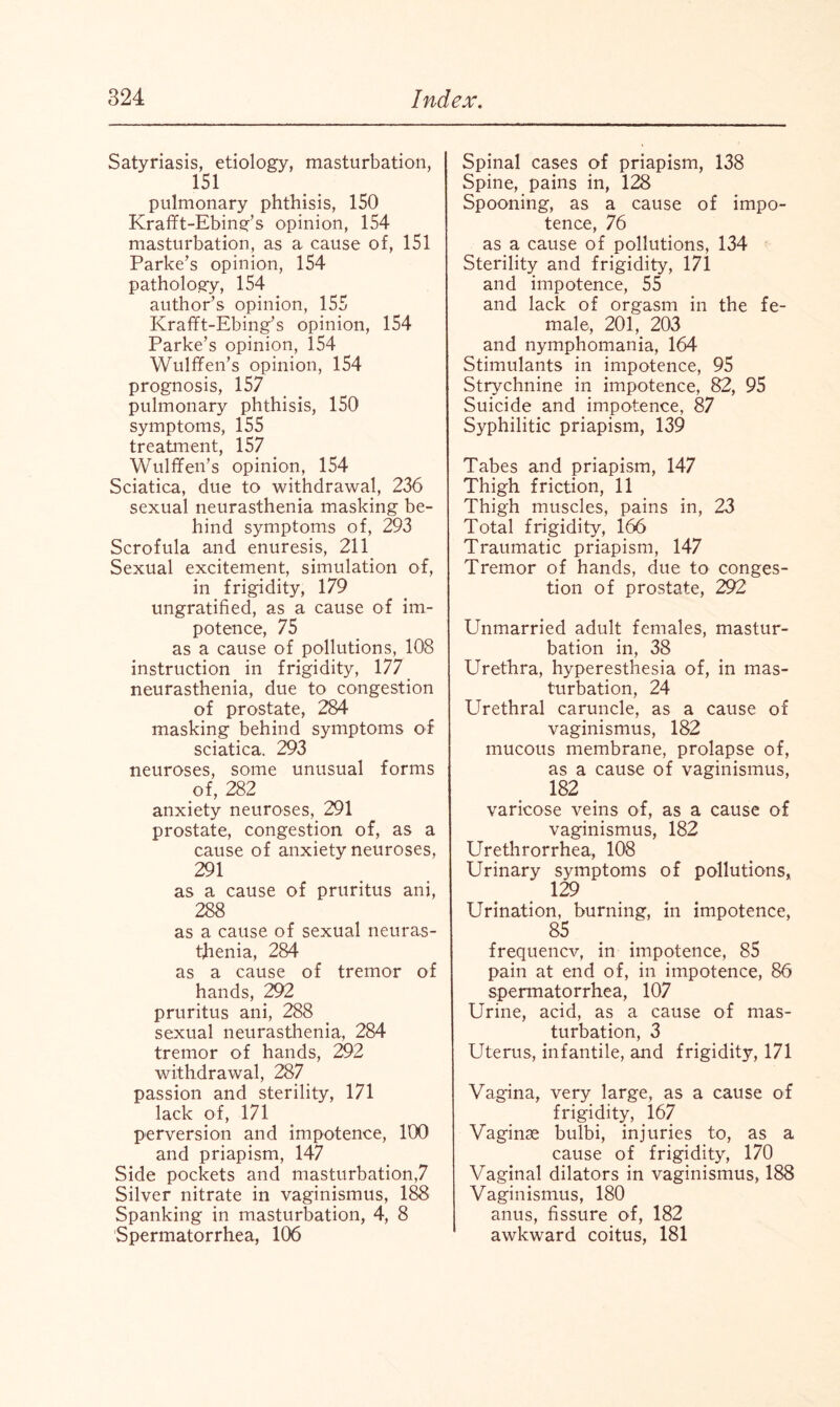 Satyriasis, etiology, masturbation, 151 pulmonary phthisis, 150 Krafft-Ebing’s opinion, 154 masturbation, as a cause of, 151 Parke’s opinion, 154 pathology, 154 author’s opinion, 155 Krafft-Ebing’s opinion, 154 Parke’s opinion, 154 Wulffen’s opinion, 154 prognosis, 157 pulmonary phthisis, 150 symptoms, 155 treatment, 157 Wulffen’s opinion, 154 Sciatica, due to withdrawal, 236 sexual neurasthenia masking be¬ hind symptoms of, 293 Scrofula and enuresis, 211 Sexual excitement, simulation of, in frigidity, 179 ungratified, as a cause of im¬ potence, 75 as a cause of pollutions, 108 instruction in frigidity, 177 neurasthenia, due to congestion of prostate, 284 masking behind symptoms of sciatica. 293 neuroses, some unusual forms of, 282 anxiety neuroses, 291 prostate, congestion of, as a cause of anxiety neuroses, 291 as a cause of pruritus ani, 288 as a cause of sexual neuras¬ thenia, 284 as a cause of tremor of hands, 292 pruritus ani, 288 sexual neurasthenia, 284 tremor of hands, 292 withdrawal, 287 passion and sterility, 171 lack of, 171 perversion and impotence, 100 and priapism, 147 Side pockets and masturbation,7 Silver nitrate in vaginismus, 188 Spanking in masturbation, 4, 8 Spermatorrhea, 106 Spinal cases of priapism, 138 Spine, pains in, 128 Spooning, as a cause of impo¬ tence, 76 as a cause of pollutions, 134 Sterility and frigidity, 171 and impotence, 55 and lack of orgasm in the fe¬ male, 201, 203 and nymphomania, 164 Stimulants in impotence, 95 Strychnine in impotence, 82, 95 Suicide and impotence, 87 Syphilitic priapism, 139 Tabes and priapism, 147 Thigh friction, 11 Thigh muscles, pains in, 23 Total frigidity, 166 Traumatic priapism, 147 Tremor of hands, due to conges¬ tion of prostate, 292 Unmarried adult females, mastur¬ bation in, 38 Urethra, hyperesthesia of, in mas¬ turbation, 24 Urethral caruncle, as a cause of vaginismus, 182 mucous membrane, prolapse of, as a cause of vaginismus, 182 varicose veins of, as a cause of vaginismus, 182 Urethrorrhea, 108 Urinary symptoms of pollutions, 129 Urination, burning, in impotence, 85 frequence, in impotence, 85 pain at end of, in impotence, 86 spermatorrhea, 107 Urine, acid, as a cause of mas¬ turbation, 3 Uterus, infantile, and frigidity, 171 Vagina, very large, as a cause of frigidity, 167 Vaginae bulbi, injuries to, as a cause of frigidity, 170 Vaginal dilators in vaginismus, 188 Vaginismus, 180 anus, fissure of, 182 awkward coitus, 181