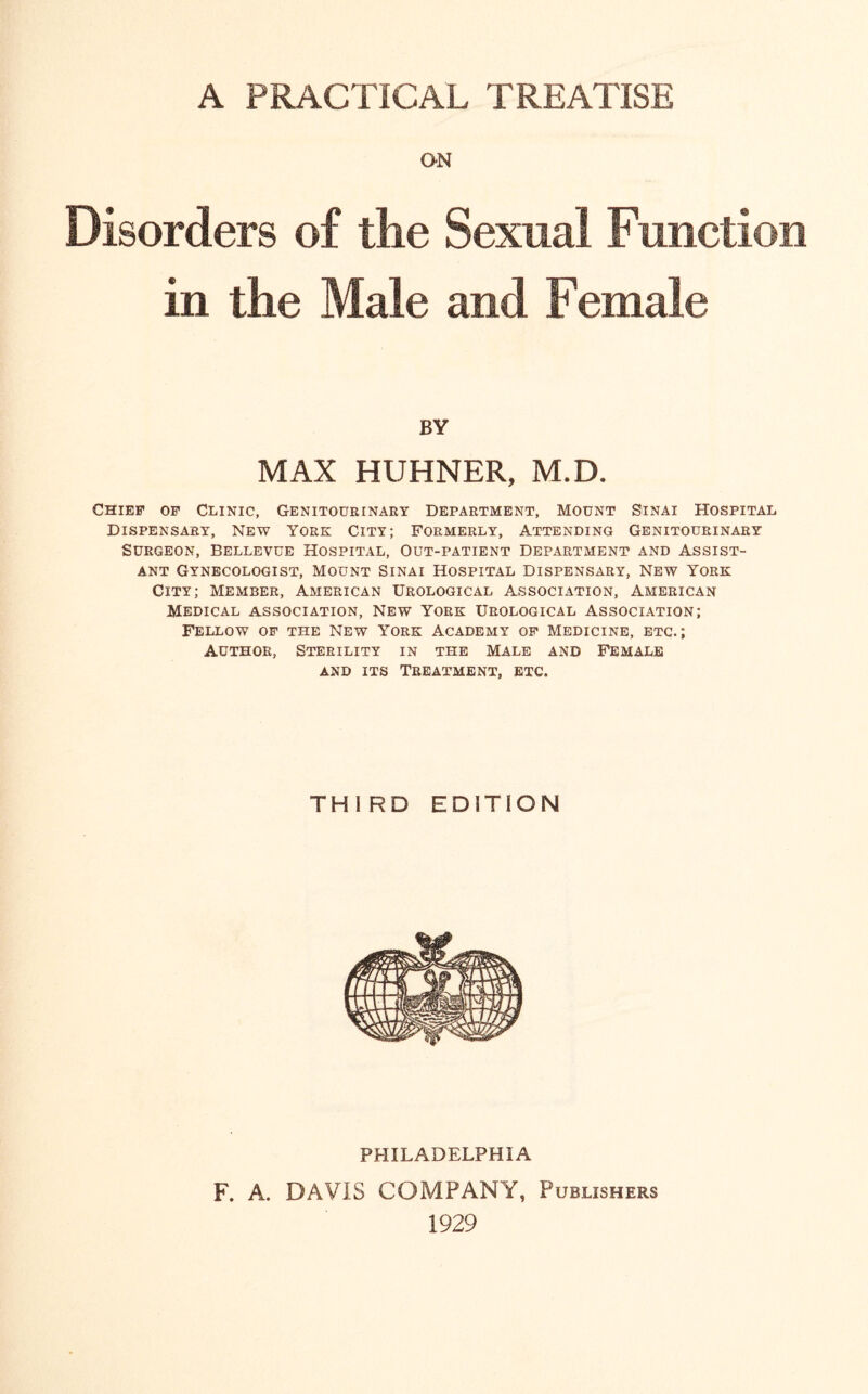 A PRACTICAL TREATISE ON Disorders of the Sexual Function in the Male and Female BY MAX HUHNER, M.D. Chief of Clinic, Genitourinary Department, Mount Sinai Hospital Dispensary, New York City; Formerly, Attending Genitourinary Surgeon, Bellevue Hospital, Out-patient Department and Assist¬ ant Gynecologist, Mount Sinai Hospital Dispensary, New York City; Member, American Urological Association, American Medical association, New York Urological Association; Fellow of the New York Academy of Medicine, etc.; Author, Sterility in the Male and Female and its Treatment, etc. THIRD EDITION PHILADELPHIA F. A. DAVIS COMPANY, Publishers 1929