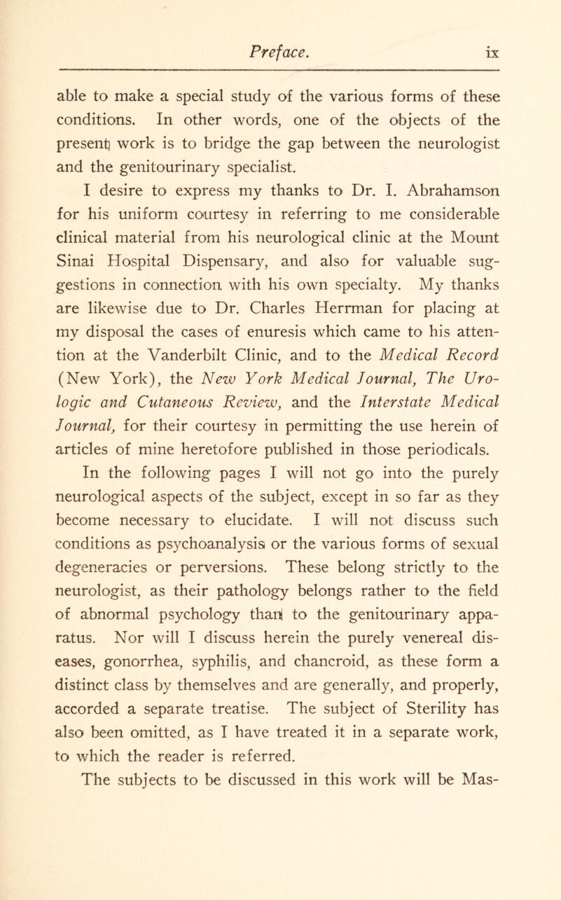 able to make a special study of the various forms of these conditions. In other words, one of the objects of the present! work is to bridge the gap between the neurologist and the genitourinary specialist. I desire to express my thanks to Dr. I. Abrahamson for his uniform courtesy in referring to me considerable clinical material from his neurological clinic at the Mount Sinai Hospital Dispensary, and also for valuable sug¬ gestions in connection with his own specialty. My thanks are likewise due to Dr. Charles Herrman for placing at my disposal the cases of enuresis which came to his atten¬ tion at the Vanderbilt Clinic, and to the Medical Record (New York), the New York Medical Journal, The Uro- logic and Cutaneous Review, and the Interstate Medical Journal, for their courtesy in permitting the use herein of articles of mine heretofore published in those periodicals. In the following pages I will not go into the purely neurological aspects of the subject, except in so far as they become necessary to elucidate. I will not discuss such conditions as psychoanalysis or the various forms of sexual degeneracies or perversions. These belong strictly to the neurologist, as their pathology belongs rather to the field of abnormal psychology than to the genitourinary appa¬ ratus. Nor will I discuss herein the purely venereal dis¬ eases, gonorrhea, syphilis, and chancroid, as these form a distinct class by themselves and are generally, and properly, accorded a separate treatise. The subject of Sterility has also been omitted, as I have treated it in a separate work, to which the reader is referred. The subjects to be discussed in this work will be Mas-