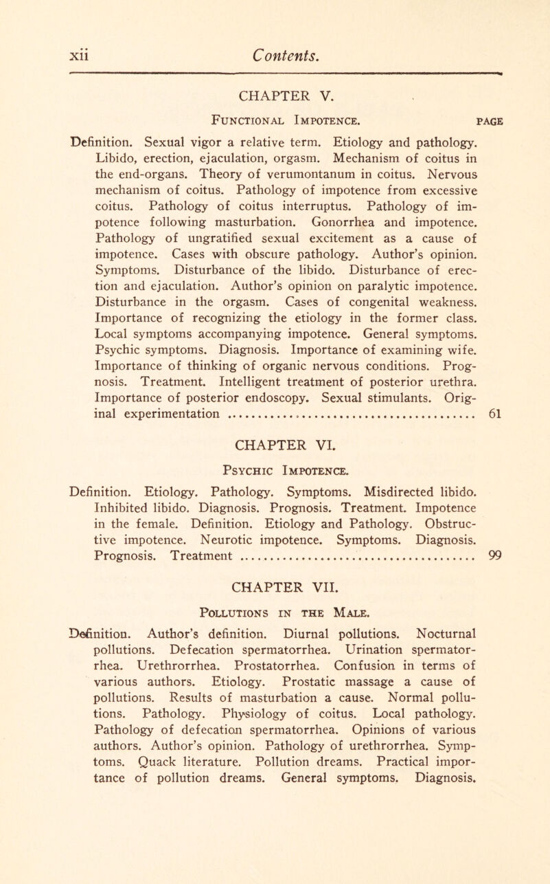 CHAPTER V. Functional Impotence. page Definition. Sexual vigor a relative term. Etiology and pathology. Libido, erection, ejaculation, orgasm. Mechanism of coitus in the end-organs. Theory of verumontanum in coitus. Nervous mechanism of coitus. Pathology of impotence from excessive coitus. Pathology of coitus interruptus. Pathology of im¬ potence following masturbation. Gonorrhea and impotence. Pathology of ungratified sexual excitement as a cause of impotence. Cases with obscure pathology. Author’s opinion. Symptoms. Disturbance of the libido. Disturbance of erec¬ tion and ejaculation. Author’s opinion on paralytic impotence. Disturbance in the orgasm. Cases of congenital weakness. Importance of recognizing the etiology in the former class. Local symptoms accompanying impotence. General symptoms. Psychic symptoms. Diagnosis. Importance of examining wife. Importance of thinking of organic nervous conditions. Prog¬ nosis. Treatment. Intelligent treatment of posterior urethra. Importance of posterior endoscopy. Sexual stimulants. Orig¬ inal experimentation ... 61 CHAPTER VI. Psychic Impotence. Definition. Etiology. Pathology. Symptoms. Misdirected libido. Inhibited libido. Diagnosis. Prognosis. Treatment. Impotence in the female. Definition. Etiology and Pathology. Obstruc¬ tive impotence. Neurotic impotence. Symptoms. Diagnosis. Prognosis. Treatment . 99 CHAPTER VII. Pollutions in the Male. Definition. Author’s definition. Diurnal pollutions. Nocturnal pollutions. Defecation spermatorrhea. Urination spermator¬ rhea. Urethrorrhea. Prostatorrhea. Confusion in terms of various authors. Etiology. Prostatic massage a cause of pollutions. Results of masturbation a cause. Normal pollu¬ tions. Pathology. Physiology of coitus. Local pathology. Pathology of defecation spermatorrhea. Opinions of various authors. Author’s opinion. Pathology of urethrorrhea. Symp¬ toms. Quack literature. Pollution dreams. Practical impor¬ tance of pollution dreams. General symptoms. Diagnosis.
