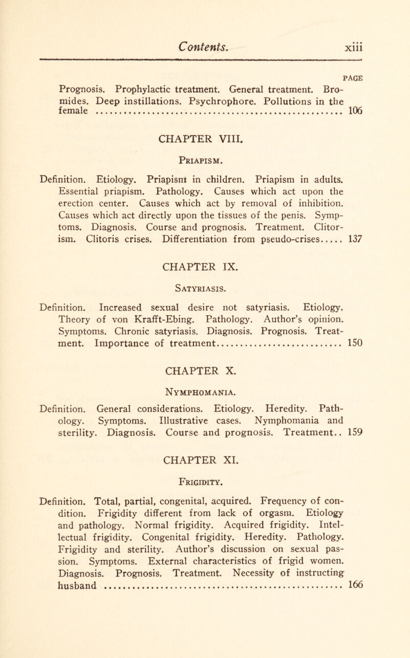 * •» PAGE Prognosis. Prophylactic treatment. General treatment. Bro¬ mides. Deep instillations. Psychrophore. Pollutions in the female ..... 106 CHAPTER VIII. Priapism. Definition. Etiology. Priapism in children. Priapism in adults. Essential priapism. Pathology. Causes which act upon the erection center. Causes which act by removal of inhibition. Causes which act directly upon the tissues of the penis. Symp¬ toms. Diagnosis. Course and prognosis. Treatment. Clitor- ism. Clitoris crises. Differentiation from pseudo-crises..... 137 CHAPTER IX. Satyriasis. Definition. Increased sexual desire not satyriasis. Etiology, Theory of von Krafft-Ebing. Pathology. Author’s opinion. Symptoms. Chronic satyriasis. Diagnosis. Prognosis. Treat¬ ment. Importance of treatment.. 150 CHAPTER X. Nymphomania. Definition. General considerations. Etiology. Heredity. Path¬ ology. Symptoms. Illustrative cases. Nymphomania and sterility. Diagnosis. Course and prognosis. Treatment.. 159 CHAPTER XI. Frigidity. Definition. Total, partial, congenital, acquired. Frequency of con¬ dition. Frigidity different from lack of orgasm. Etiology and pathology. Normal frigidity. Acquired frigidity. Intel¬ lectual frigidity. Congenital frigidity. Heredity. Pathology. Frigidity and sterility. Author’s discussion on sexual pas¬ sion. Symptoms. External characteristics of frigid women. Diagnosis. Prognosis. Treatment. Necessity of instructing husband . 166