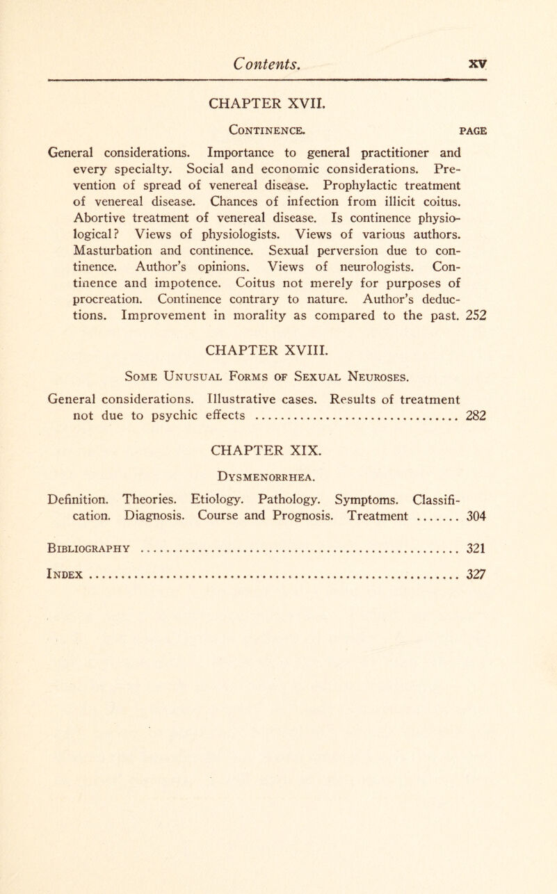 CHAPTER XVII. Continence. page General considerations. Importance to general practitioner and every specialty. Social and economic considerations. Pre¬ vention of spread of venereal disease. Prophylactic treatment of venereal disease. Chances of infection from illicit coitus. Abortive treatment of venereal disease. Is continence physio¬ logical? Views of physiologists. Views of various authors. Masturbation and continence. Sexual perversion due to con¬ tinence. Author’s opinions. Views of neurologists. Con¬ tinence and impotence. Coitus not merely for purposes of procreation. Continence contrary to nature. Author’s deduc¬ tions. Improvement in morality as compared to the past. 252 CHAPTER XVIII. Some Unusual Forms of Sexual Neuroses. General considerations. Illustrative cases. Results of treatment not due to psychic effects . 282 CHAPTER XIX. Dysmenorrhea. Definition. Theories. Etiology. Pathology. Symptoms. Classifi¬ cation. Diagnosis. Course and Prognosis. Treatment .304 Bibliography ... 321 Index ...... 327