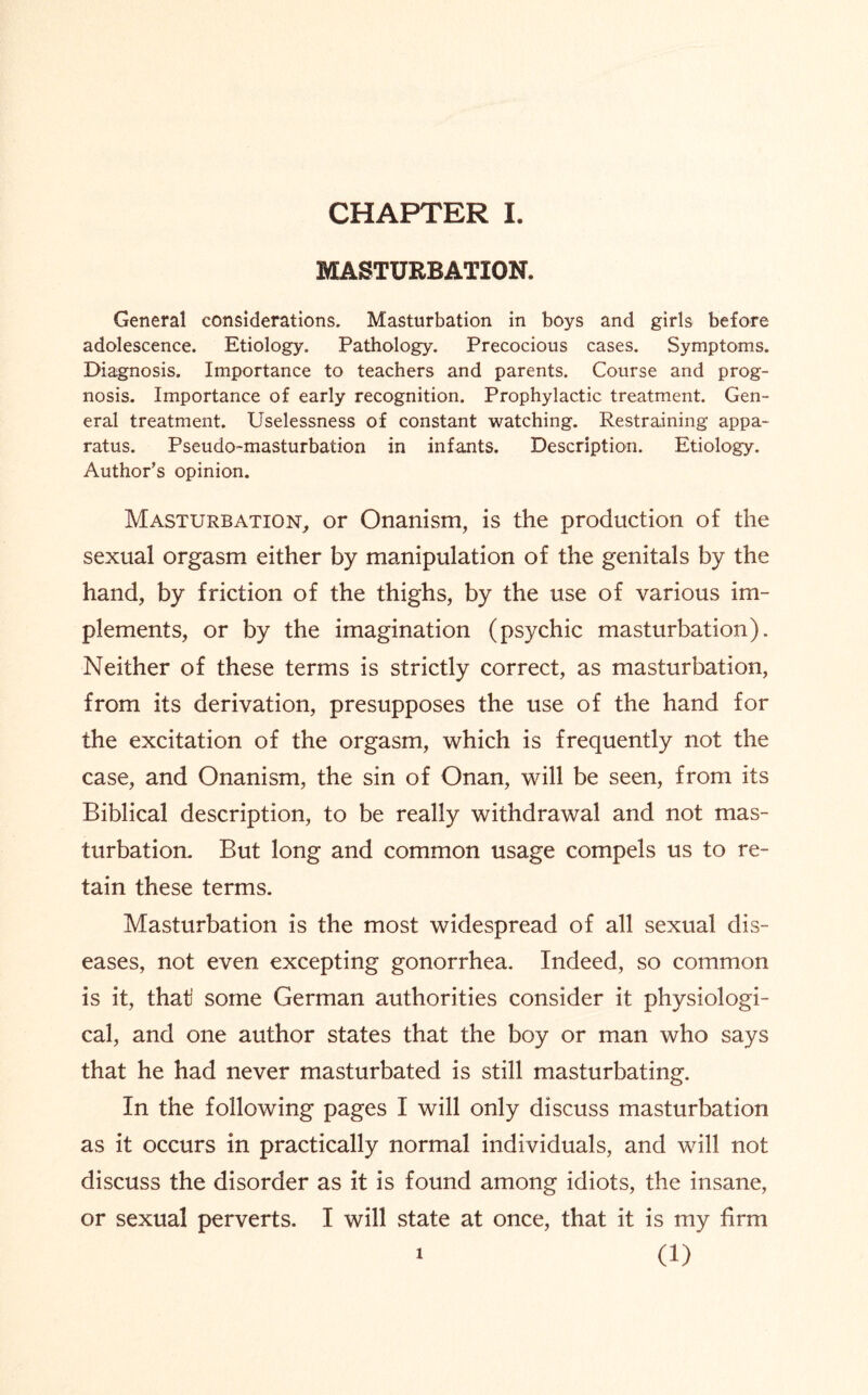 MASTURBATION. General considerations. Masturbation in boys and girls before adolescence. Etiology. Pathology. Precocious cases. Symptoms. Diagnosis. Importance to teachers and parents. Course and prog¬ nosis. Importance of early recognition. Prophylactic treatment. Gen¬ eral treatment. Uselessness of constant watching. Restraining appa¬ ratus. Pseudo-masturbation in infants. Description. Etiology. Author’s opinion. Masturbation, or Onanism, is the production of the sexual orgasm either by manipulation of the genitals by the hand, by friction of the thighs, by the use of various im¬ plements, or by the imagination (psychic masturbation). Neither of these terms is strictly correct, as masturbation, from its derivation, presupposes the use of the hand for the excitation of the orgasm, which is frequently not the case, and Onanism, the sin of Onan, will be seen, from its Biblical description, to be really withdrawal and not mas¬ turbation. But long and common usage compels us to re¬ tain these terms. Masturbation is the most widespread of all sexual dis¬ eases, not even excepting gonorrhea. Indeed, so common is it, that some German authorities consider it physiologi¬ cal, and one author states that the boy or man who says that he had never masturbated is still masturbating. In the following pages I will only discuss masturbation as it occurs in practically normal individuals, and will not discuss the disorder as it is found among idiots, the insane, or sexual perverts. I will state at once, that it is my firm (1) i