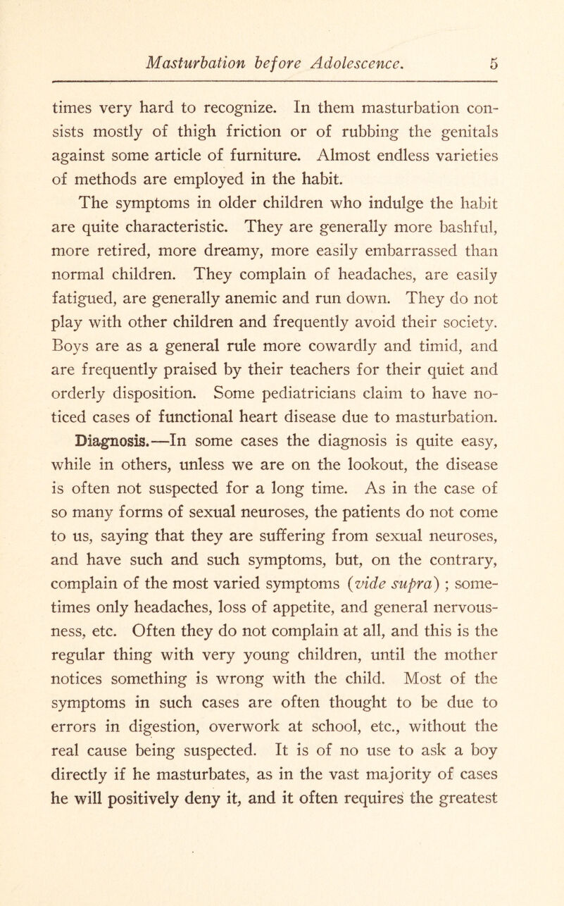 times very hard to recognize. In them masturbation con¬ sists mostly of thigh friction or of rubbing the genitals against some article of furniture. Almost endless varieties of methods are employed in the habit. The symptoms in older children who indulge the habit are quite characteristic. They are generally more bashful, more retired, more dreamy, more easily embarrassed than normal children. They complain of headaches, are easily fatigued, are generally anemic and run down. They do not play with other children and frequently avoid their societ}^ Boys are as a general rule more cowardly and timid, and are frequently praised by their teachers for their quiet and orderly disposition. Some pediatricians claim to have no¬ ticed cases of functional heart disease due to masturbation. Diagnosis.—-In some cases the diagnosis is quite easy, while in others, unless we are on the lookout, the disease is often not suspected for a long time. As in the case of so many forms of sexual neuroses, the patients do not come to us, saying that they are suffering from sexual neuroses, and have such and such symptoms, but, on the contrary, complain of the most varied symptoms (vide supra) ; some¬ times only headaches, loss of appetite, and general nervous¬ ness, etc. Often they do not complain at all, and this is the regular thing with very young children, until the mother notices something is wrong with the child. Most of the symptoms in such cases are often thought to be due to errors in digestion, overwork at school, etc., without the real cause being suspected. It is of no use to ask a boy directly if he masturbates, as in the vast majority of cases he will positively deny it, and it often requires the greatest