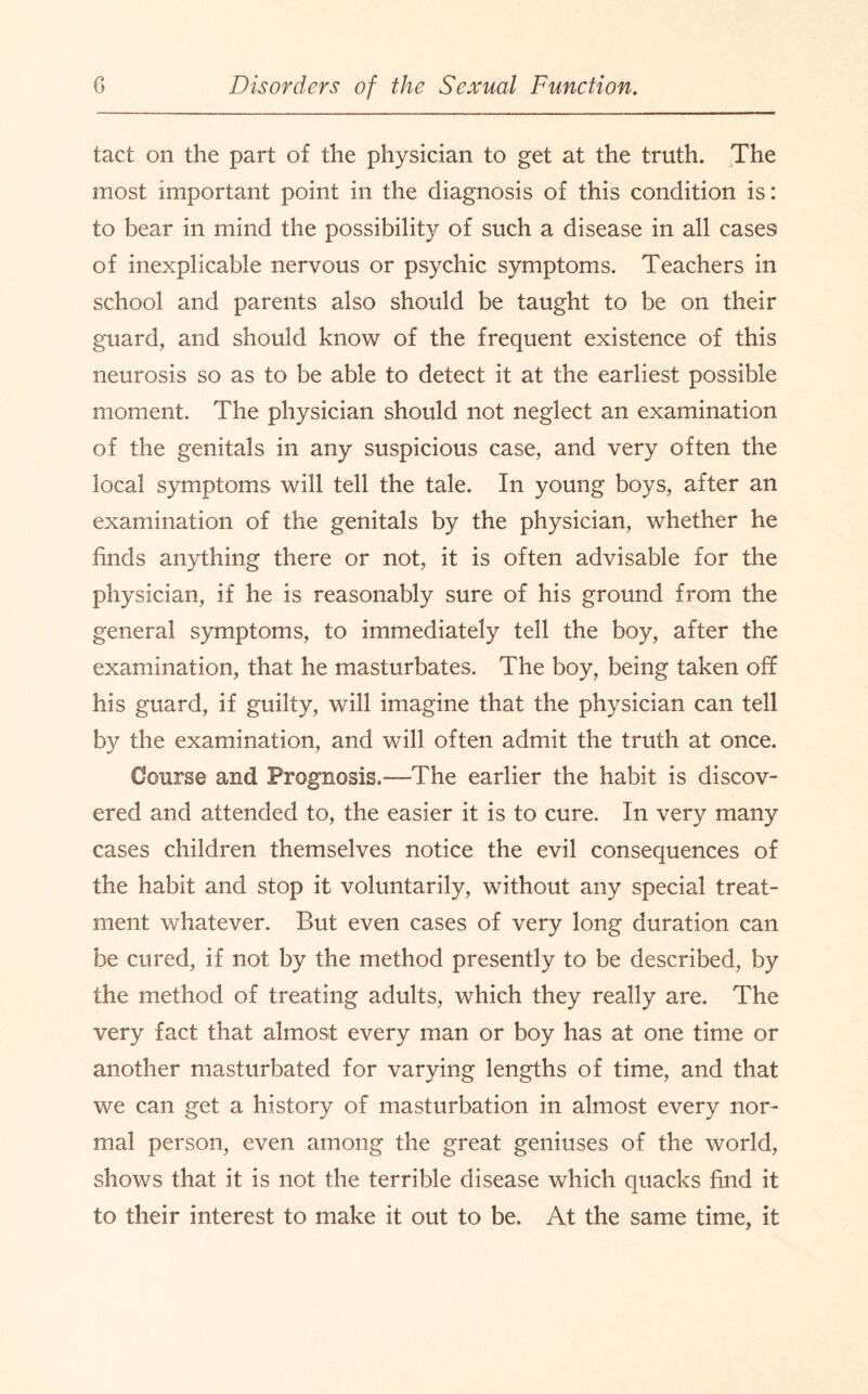 tact on the part of the physician to get at the truth. The most important point in the diagnosis of this condition is: to bear in mind the possibility of such a disease in all cases of inexplicable nervous or psychic symptoms. Teachers in school and parents also should be taught to be on their guard, and should know of the frequent existence of this neurosis so as to be able to detect it at the earliest possible moment. The physician should not neglect an examination of the genitals in any suspicious case, and very often the local symptoms will tell the tale. In young boys, after an examination of the genitals by the physician, whether he finds anything there or not, it is often advisable for the physician, if he is reasonably sure of his ground from the general symptoms, to immediately tell the boy, after the examination, that he masturbates. The boy, being taken off his guard, if guilty, will imagine that the physician can tell by the examination, and will often admit the truth at once. Course and Prognosis.—The earlier the habit is discov¬ ered and attended to, the easier it is to cure. In very many cases children themselves notice the evil consequences of the habit and stop it voluntarily, without any special treat¬ ment whatever. But even cases of very long duration can be cured, if not by the method presently to be described, by the method of treating adults, which they really are. The very fact that almost every man or boy has at one time or another masturbated for varying lengths of time, and that we can get a history of masturbation in almost every nor¬ mal person, even among the great geniuses of the world, shows that it is not the terrible disease which quacks find it to their interest to make it out to be. At the same time, it