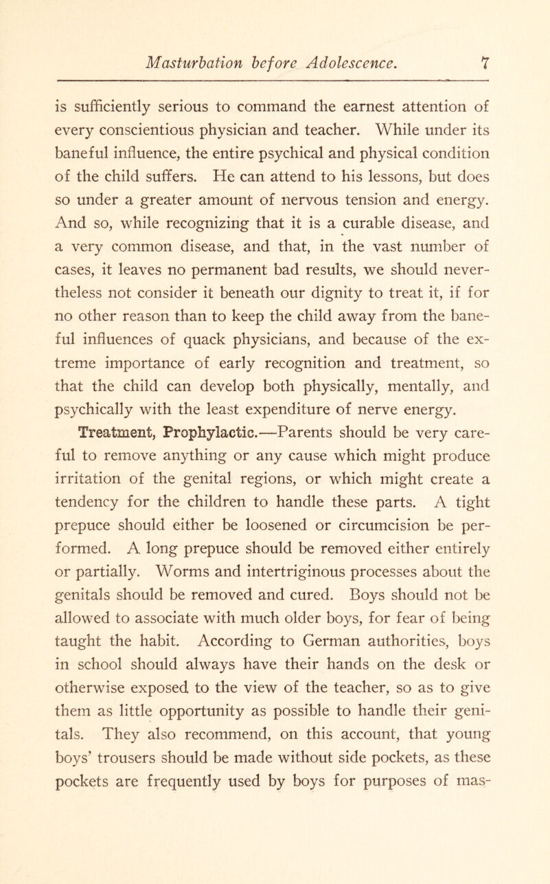 is sufficiently serious to command the earnest attention of every conscientious physician and teacher. While under its baneful influence, the entire psychical and physical condition of the child suffers. He can attend to his lessons, but does so under a greater amount of nervous tension and energy. And so, while recognizing that it is a curable disease, and a very common disease, and that, in the vast number of cases, it leaves no permanent bad results, we should never¬ theless not consider it beneath our dignity to treat it, if for no other reason than to keep the child away from the bane¬ ful influences of quack physicians, and because of the ex¬ treme importance of early recognition and treatment, so that the child can develop both physically, mentally, and psychically with the least expenditure of nerve energy. Treatment, Prophylactic.—Parents should be very care¬ ful to remove anything or any cause which might produce irritation of the genital regions, or which might create a tendency for the children to handle these parts. A tight prepuce should either be loosened or circumcision be per¬ formed. A long prepuce should be removed either entirely or partially. Worms and intertriginous processes about the genitals should be removed and cured. Boys should not be allowed to associate with much older boys, for fear of being taught the habit. According to German authorities, boys in school should always have their hands on the desk or otherwise exposed to the view of the teacher, so as to give them as little opportunity as possible to handle their geni¬ tals. They also recommend, on this account, that young boys’ trousers should be made without side pockets, as these pockets are frequently used by boys for purposes of mas-