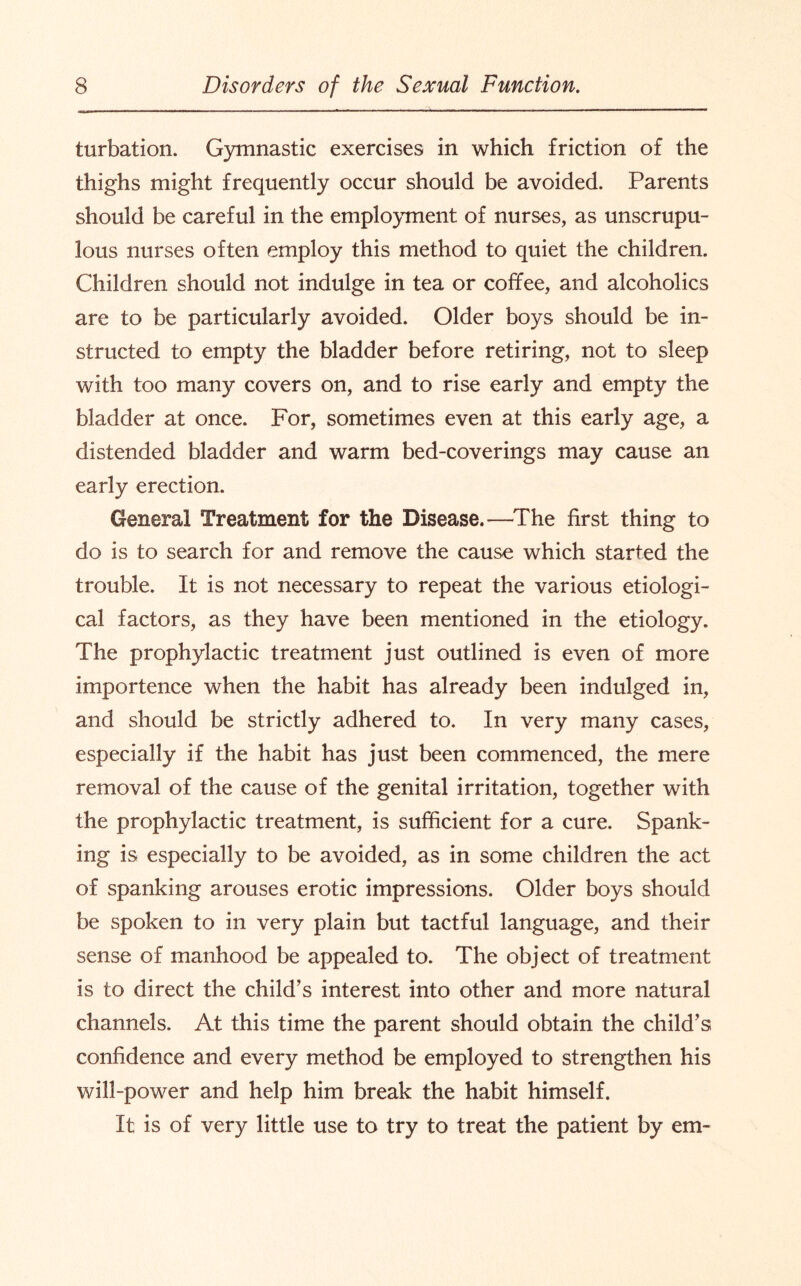 turbation. Gymnastic exercises in which friction of the thighs might frequently occur should be avoided. Parents should be careful in the employment of nurses, as unscrupu¬ lous nurses often employ this method to quiet the children. Children should not indulge in tea or coffee, and alcoholics are to be particularly avoided. Older boys should be in¬ structed to empty the bladder before retiring, not to sleep with too many covers on, and to rise early and empty the bladder at once. For, sometimes even at this early age, a distended bladder and warm bed-coverings may cause an early erection. General Treatment for the Disease.—The first thing to do is to search for and remove the cause which started the trouble. It is not necessary to repeat the various etiologi¬ cal factors, as they have been mentioned in the etiology. The prophylactic treatment just outlined is even of more importence when the habit has already been indulged in, and should be strictly adhered to. In very many cases, especially if the habit has just been commenced, the mere removal of the cause of the genital irritation, together with the prophylactic treatment, is sufficient for a cure. Spank¬ ing is especially to be avoided, as in some children the act of spanking arouses erotic impressions. Older boys should be spoken to in very plain but tactful language, and their sense of manhood be appealed to. The object of treatment is to direct the child’s interest into other and more natural channels. At this time the parent should obtain the child’s confidence and every method be employed to strengthen his will-power and help him break the habit himself. It is of very little use to try to treat the patient by em-