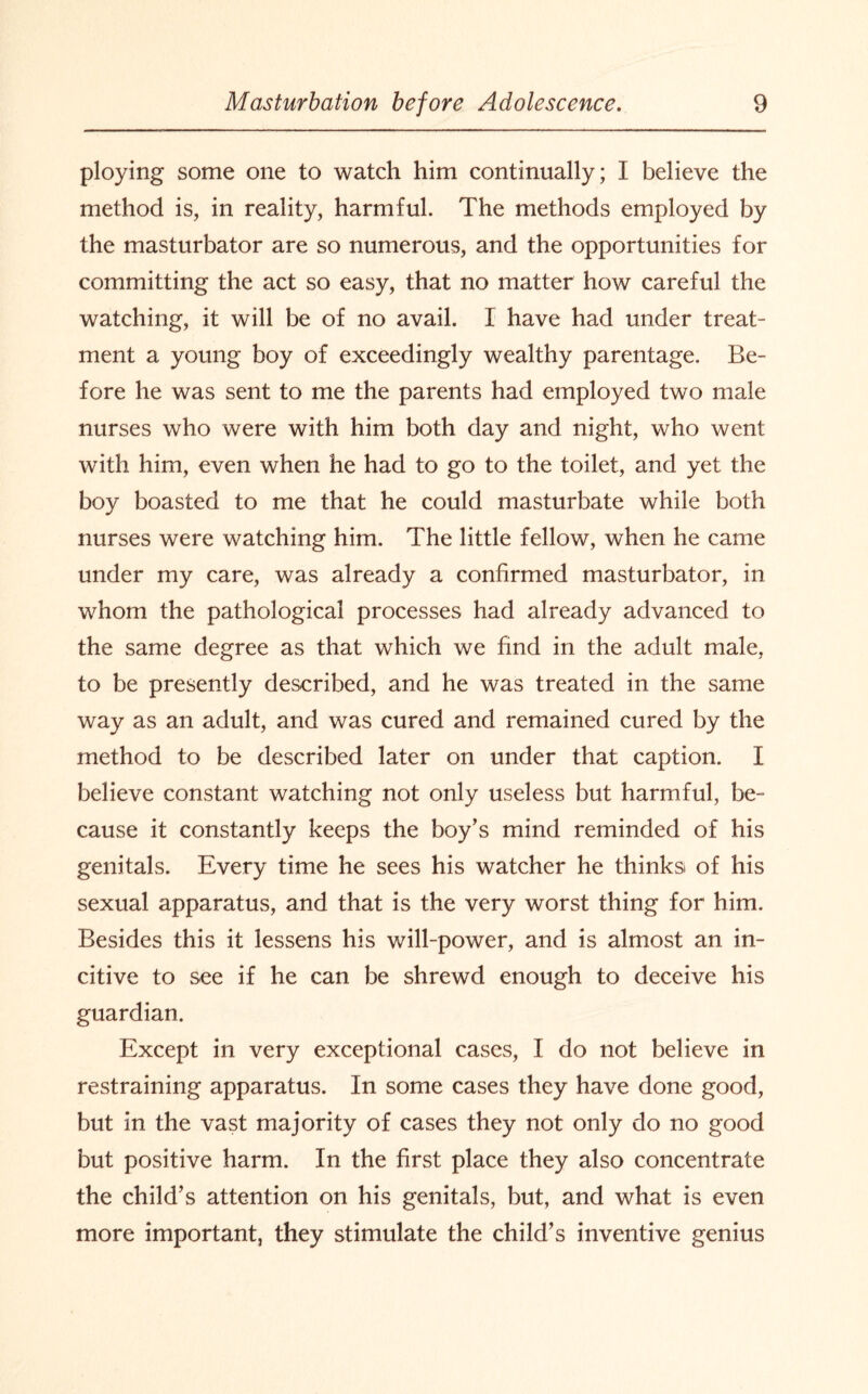 ploying some one to watch him continually; I believe the method is, in reality, harmful. The methods employed by the masturbator are so numerous, and the opportunities for committing the act so easy, that no matter how careful the watching, it will be of no avail. I have had under treat¬ ment a young boy of exceedingly wealthy parentage. Be¬ fore he was sent to me the parents had employed two male nurses who were with him both day and night, who went with him, even when he had to go to the toilet, and yet the boy boasted to me that he could masturbate while both nurses were watching him. The little fellow, when he came under my care, was already a confirmed masturbator, in whom the pathological processes had already advanced to the same degree as that which we find in the adult male, to be presently described, and he was treated in the same way as an adult, and was cured and remained cured by the method to be described later on under that caption. I believe constant watching not only useless but harmful, be¬ cause it constantly keeps the boy's mind reminded of his genitals. Every time he sees his watcher he thinks* of his sexual apparatus, and that is the very worst thing for him. Besides this it lessens his will-power, and is almost an in- citive to see if he can be shrewd enough to deceive his guardian. Except in very exceptional cases, I do not believe in restraining apparatus. In some cases they have done good, but in the vast majority of cases they not only do no good but positive harm. In the first place they also concentrate the child’s attention on his genitals, but, and what is even more important, they stimulate the child’s inventive genius