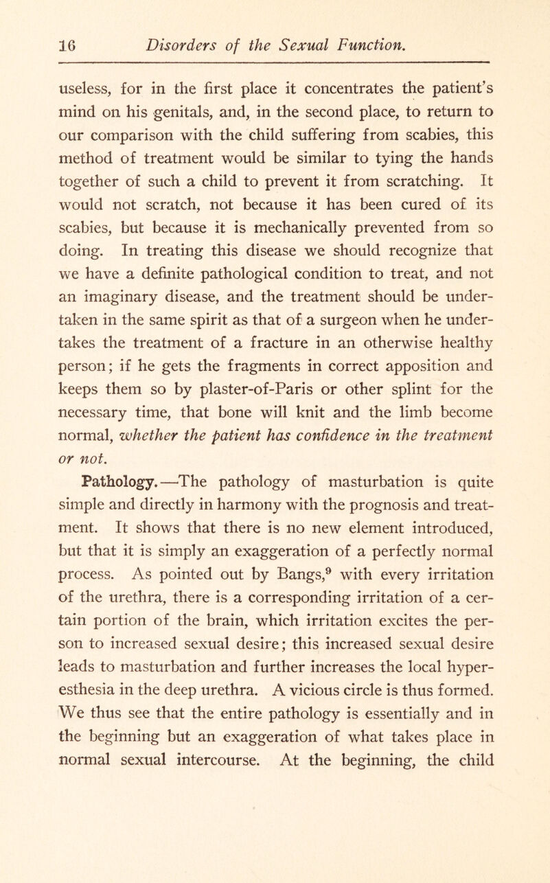 useless, for in the first place it concentrates the patient’s mind on his genitals, and, in the second place, to return to our comparison with the child suffering from scabies, this method of treatment would be similar to tying the hands together of such a child to prevent it from scratching. It would not scratch, not because it has been cured of its scabies, but because it is mechanically prevented from so doing. In treating this disease we should recognize that we have a definite pathological condition to treat, and not an imaginary disease, and the treatment should be under¬ taken in the same spirit as that of a surgeon when he under¬ takes the treatment of a fracture in an otherwise healthy person; if he gets the fragments in correct apposition and keeps them so by plaster-of-Paris or other splint for the necessary time, that bone will knit and the limb become normal, whether the patient has confidence in the treatment or not. Pathology.—The pathology of masturbation is quite simple and directly in harmony with the prognosis and treat¬ ment. It shows that there is no new element introduced, but that it is simply an exaggeration of a perfectly normal process. As pointed out by Bangs,9 with every irritation of the urethra, there is a corresponding irritation of a cer¬ tain portion of the brain, which irritation excites the per¬ son to increased sexual desire; this increased sexual desire leads to masturbation and further increases the local hyper¬ esthesia in the deep urethra. A vicious circle is thus formed. I We thus see that the entire pathology is essentially and in the beginning but an exaggeration of what takes place in normal sexual intercourse. At the beginning, the child