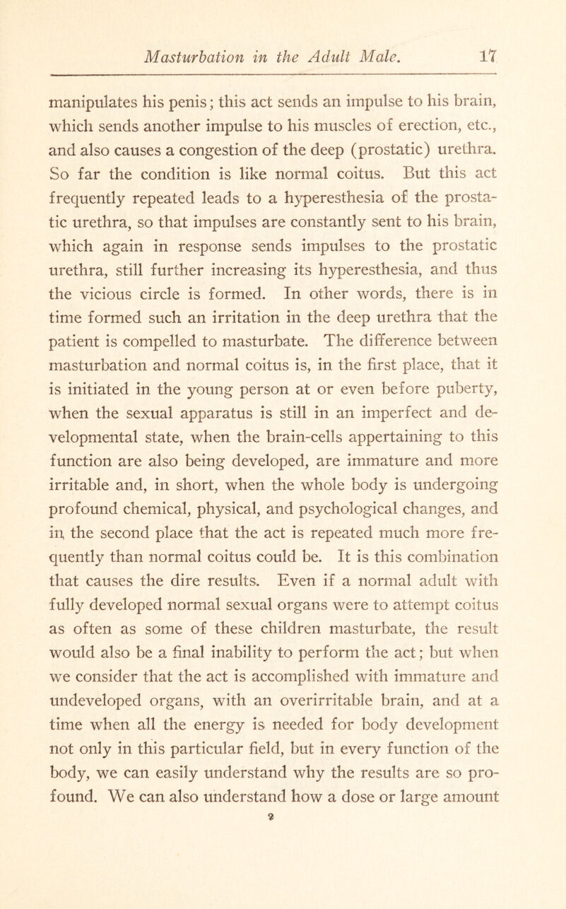 manipulates his penis; this act sends an impulse to his brain, which sends another impulse to his muscles of erection, etc., and also causes a congestion of the deep (prostatic) urethra. So far the condition is like normal coitus. But this act frequently repeated leads to a hyperesthesia of the prosta¬ tic urethra, so that impulses are constantly sent to his brain, which again in response sends impulses to the prostatic urethra, still further increasing its hyperesthesia, and thus the vicious circle is formed. In other words, there is in time formed such an irritation in the deep urethra that the patient is compelled to masturbate. The difference between masturbation and normal coitus is, in the first place, that it is initiated in the young person at or even before puberty, when the sexual apparatus is still in an imperfect and de¬ velopmental state, when the brain-cells appertaining to this function are also being developed, are immature and more irritable and, in short, when the whole body is undergoing profound chemical, physical, and psychological changes, and in, the second place that the act is repeated much more fre¬ quently than normal coitus could be. It is this combination that causes the dire results. Even if a normal adult with fully developed normal sexual organs were to attempt coitus as often as some of these children masturbate, the result would also be a final inability to perform the act; but when we consider that the act is accomplished with immature and undeveloped organs, with an overirritable brain, and at a time when all the energy is needed for body development not only in this particular field, but in every function of the body, we can easily understand why the results are so pro¬ found. We can also understand how a dose or large amount