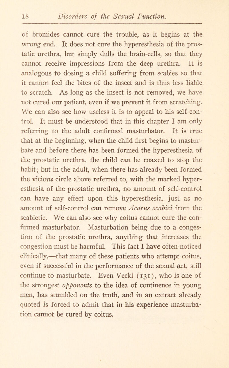 of bromides cannot cure the trouble, as it begins at the wrong end. It does not cure the hyperesthesia of the pros¬ tatic urethra, but simply dulls the brain-cells, so that they cannot receive impressions from the deep urethra. It is analogous to dosing a child suffering from scabies so that it cannot feel the bites of the insect and is thus less liable to scratch. As long as the insect is not removed, we have not cured our patient, even if we prevent it from scratching. We can also see how useless it is to appeal to his self-con¬ trol. It must be understood that in this chapter I am only referring to the adult confirmed masturbator. It is true that at the beginning, when the child first begins to mastur¬ bate and before there has been formed the hyperesthesia of the prostatic urethra, the child can be coaxed to stop the habit; but in the adult, when there has already been formed the vicious circle above referred to, with the marked hyper¬ esthesia of the prostatic urethra, no amount of self-control can have any effect upon this hyperesthesia, just as no amount of self-control can remove A cams scabiei from the scabietic. We can also see why coitus cannot cure the con¬ firmed masturbator. Masturbation being due to a conges¬ tion of the prostatic urethra, anything that increases the congestion must be harmful. This fact I have often noticed clinically,—that many of these patients who attempt coitus, even if successful in the performance of the sexual act, still continue to masturbate. Even Vecki (131), who is one of the strongest opponents to the idea of continence in young men, has stumbled on the truth, and in an extract already quoted is forced to admit that in his experience masturba¬ tion cannot be cured by coitus.