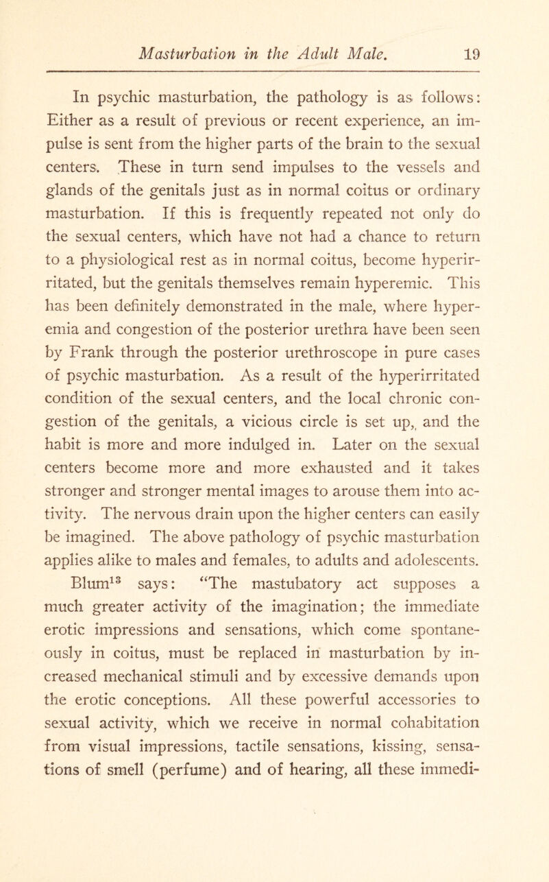 In psychic masturbation, the pathology is as follows: Either as a result of previous or recent experience, an im¬ pulse is sent from the higher parts of the brain to the sexual centers. These in turn send impulses to the vessels and glands of the genitals just as in normal coitus or ordinary masturbation. If this is frequently repeated not only do the sexual centers, which have not had a chance to return to a physiological rest as in normal coitus, become hyperir- ritated, but the genitals themselves remain hyperemic. This has been definitely demonstrated in the male, where hyper¬ emia and congestion of the posterior urethra have been seen by Frank through the posterior urethroscope in pure cases of psychic masturbation. As a result of the hyperirritated condition of the sexual centers, and the local chronic con¬ gestion of the genitals, a vicious circle is set up,, and the habit is more and more indulged in. Later on the sexual centers become more and more exhausted and it takes stronger and stronger mental images to arouse them into ac¬ tivity. The nervous drain upon the higher centers can easily be imagined. The above pathology of psychic masturbation applies alike to males and females, to adults and adolescents. Blum13 says: “The mastubatory act supposes a much greater activity of the imagination; the immediate erotic impressions and sensations, which come spontane¬ ously in coitus, must be replaced in masturbation by in¬ creased mechanical stimuli and by excessive demands upon the erotic conceptions. All these powerful accessories to sexual activity, which we receive in normal cohabitation from visual impressions, tactile sensations, kissing, sensa¬ tions of smell (perfume) and of hearing, all these immedi-