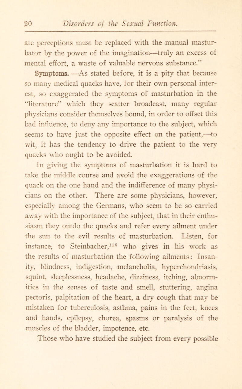 ate perceptions must be replaced with the manual mastur¬ bator by the power of the imagination—truly an excess of mental effort, a waste of valuable nervous substance/’ Symptoms. —As stated before, it is a pity that because so many medical quacks have, for their own personal inter¬ est, so exaggerated the symptoms of masturbation in the ‘literature** which they scatter broadcast, many regular physicians consider themselves bound, in order to offset this bad influence, to deny any importance to the subject, which seems to have just the opposite effect on the patient,—to wit, it has the tendency to drive the patient to the very quacks who ought to be avoided. In giving the symptoms of masturbation it is hard to take the middle course and avoid the exaggerations of the quack on the one hand and the indifference of many physi¬ cians on the other. There are some physicians, however, especially among the Germans, who seem to be so carried away with the importance of the subject, that in their enthu¬ siasm they outdo the quacks and refer every ailment under the sun to the evil results of masturbation. Listen, for instance, to Steinbacher,116 who gives in his work as the results of masturbation the following ailments: Insan- ity, blindness, indigestion, melancholia, hyperchondriasis, squint, sleeplessness, headache, dizziness, itching, abnorm¬ ities in the senses of taste and smell, stuttering, angina pectoris, palpitation of the heart, a dry cough that may be mistaken for tuberculosis, asthma, pains in the feet, knees and hands, epilepsy, chorea, spasms or paralysis of the muscles of the bladder, impotence, etc. Those who have studied the subject from every possible