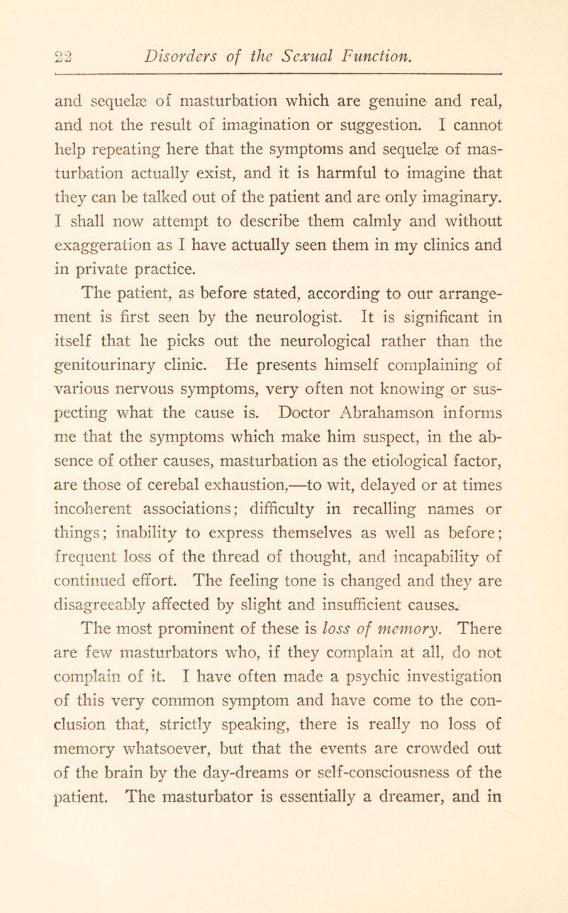 and sequelae of masturbation which are genuine and real, and not the result of imagination or suggestion. I cannot help repeating here that the symptoms and sequelae of mas¬ turbation actually exist, and it is harmful to imagine that they can be talked out of the patient and are only imaginary. I shall now attempt to describe them calmly and without exaggeration as I have actually seen them in my clinics and in private practice. The patient, as before stated, according to our arrange¬ ment is first seen by the neurologist. It is significant in itself that he picks out the neurological rather than the genitourinary clinic. He presents himself complaining of various nervous symptoms, very often not knowing or sus¬ pecting what the cause is. Doctor Abrahamson informs me that the symptoms which make him suspect, in the ab¬ sence of other causes, masturbation as the etiological factor, are those of cerebal exhaustion,—to wit, delayed or at times incoherent associations; difficulty in recalling names or things; inability to express themselves as well as before; frequent loss of the thread of thought, and incapability of continued effort. The feeling tone is changed and they are disagreeably affected by slight and insufficient causes^ The most prominent of these is loss of memory. There are few masturbators who, if they complain at all, do not complain of it. I have often made a psychic investigation of this very common symptom and have come to the con¬ clusion that, strictly speaking, there is really no loss of memory whatsoever, but that the events are crowded out of the brain by the day-dreams or self-consciousness of the patient. The masturbator is essentially a dreamer, and in