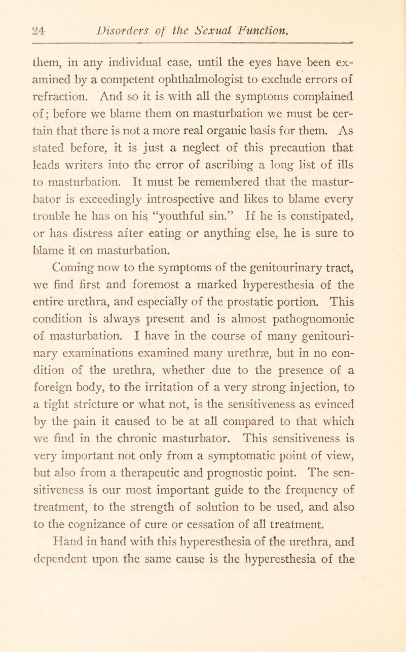 them, in any individual case, until the eyes have been ex¬ amined by a competent ophthalmologist to exclude errors of refraction. And so it is with all the symptoms complained of; before we blame them on masturbation we must be cer¬ tain that there is not a more real organic basis for them. As stated before, it is just a neglect of this precaution that leads writers into the error of ascribing a long list of ills to masturbation. It must be remembered that the mastur¬ bator is exceedingly introspective and likes to blame every trouble he has on his, “youthful sin.” If he is constipated, or has distress after eating or anything else, he is sure to blame it on masturbation. Coming now to the symptoms of the genitourinary tract, we find first and foremost a marked hyperesthesia of the entire urethra, and especially of the prostatic portion. This condition is always present and is almost pathognomonic of masturbation. I have in the course of many genitouri¬ nary examinations examined many urethrae, but in no con¬ dition of the urethra, whether due to the presence of a foreign body, to the irritation of a very strong injection, to a tight stricture or what not, is the sensitiveness as evinced by the pain it caused to be at all compared to that which we find in the chronic masturbator. This sensitiveness is very important not only from a symptomatic point of view, but also from a therapeutic and prognostic point. The sen¬ sitiveness is our most important guide to the frequency of treatment, to the strength of solution to be used, and also to the cognizance of cure or cessation of all treatment. Hand in hand with this hyperesthesia of the urethra, and dependent upon the same cause is the hyperesthesia of the