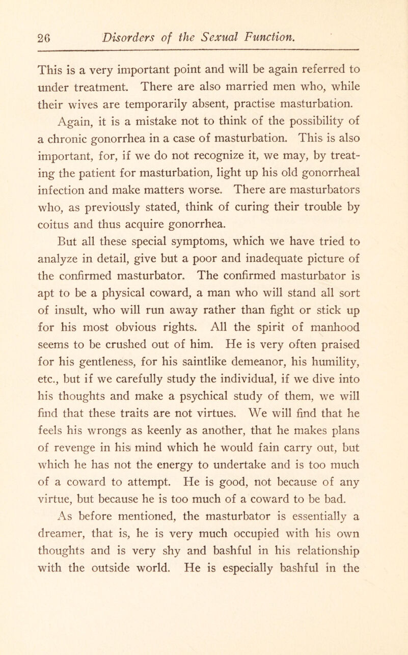 This is a very important point and will be again referred to under treatment. There are also married men who, while their wives are temporarily absent, practise masturbation. Again, it is a mistake not to think of the possibility of a chronic gonorrhea in a case of masturbation. This is also important, for, if we do not recognize it, we may, by treat¬ ing the patient for masturbation, light up his old gonorrheal infection and make matters worse. There are masturbators who, as previously stated, think of curing their trouble by coitus and thus acquire gonorrhea. But all these special symptoms, which we have tried to analyze in detail, give but a poor and inadequate picture of the confirmed masturbator. The confirmed masturbator is apt to be a physical coward, a man who will stand all sort of insult, who will run away rather than fight or stick up for his most obvious rights. All the spirit of manhood seems to be crushed out of him. He is very often praised for his gentleness, for his saintlike demeanor, his humility, etc., but if we carefully study the individual, if we dive into his thoughts and make a psychical study of them, we will find that these traits are not virtues. We will find that he feels his wrongs as keenly as another, that he makes plans of revenge in his mind which he would fain carry out, but which he has not the energy to undertake and is too much of a coward to attempt. He is good, not because of any virtue, but because he is too much of a coward to be bad.. As before mentioned, the masturbator is essentially a dreamer, that is, he is very much occupied with his own thoughts and is very shy and bashful in his relationship with the outside world. He is especially bashful in the