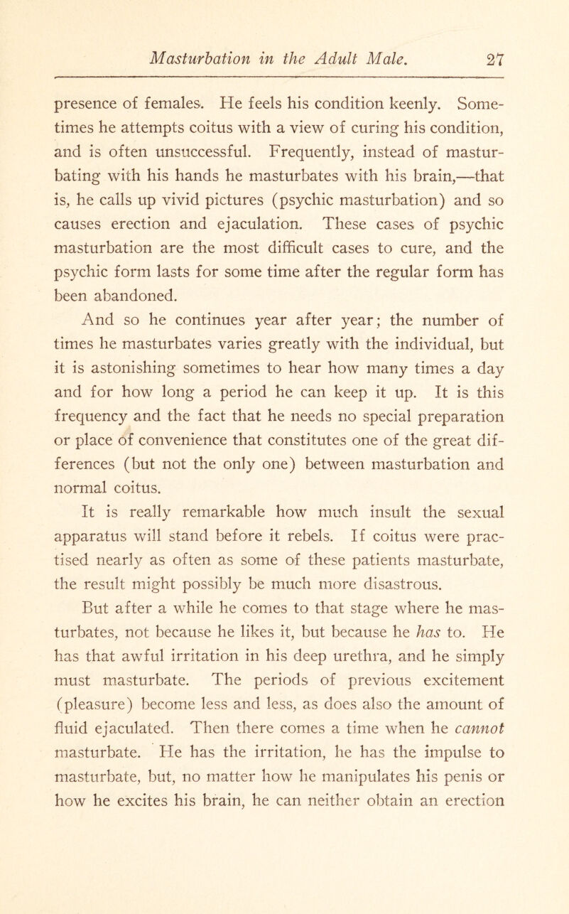 presence of females. He feels his condition keenly. Some¬ times he attempts coitus with a view of curing his condition, and is often unsuccessful. Frequently, instead of mastur¬ bating with his hands he masturbates with his brain,—that is, he calls up vivid pictures (psychic masturbation) and so causes erection and ejaculation. These cases of psychic masturbation are the most difficult cases to cure, and the psychic form lasts for some time after the regular form has been abandoned. And so he continues year after year; the number of times he masturbates varies greatly with the individual, but it is astonishing sometimes to hear how many times a day and for how long a period he can keep it up. It is this frequency and the fact that he needs no special preparation or place of convenience that constitutes one of the great dif¬ ferences (but not the only one) between masturbation and normal coitus. It is really remarkable how much insult the sexual apparatus will stand before it rebels. If coitus were prac¬ tised nearly as often as some of these patients masturbate, the result might possibly be much more disastrous. But after a while he comes to that stage where he mas¬ turbates, not because he likes it, but because he has to. He has that awful irritation in his deep urethra, and he simply must masturbate. The periods of previous excitement (pleasure) become less and less, as does also the amount of fluid ejaculated. Then there comes a time when he cannot masturbate. He has the irritation, he has the impulse to masturbate, but, no matter how he manipulates his penis or how he excites his brain, he can neither obtain an erection